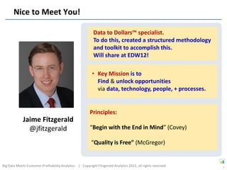 Nice to Meet You!

                                                           Data to Dollars™ specialist.
                                                           To do this, created a structured methodology
                                                           and toolkit to accomplish this.
                                                           Will share at EDW12!

                                                          • Key Mission is to
                                                            Find & unlock opportunities
                                                            via data, technology, people, + processes.


                                                        Principles:
             Jaime Fitzgerald
               @jfitzgerald                             “Begin with the End in Mind” (Covey)

                                                         “Quality is Free” (McGregor)


Big Data Meets Customer Profitability Analytics | Copyright Fitzgerald Analytics 2012, all rights reserved   3
 