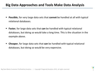 Big Data Approaches and Tools Make Data Analysis


        Possible, for very large data sets that cannot be handled at all with typical
         relational databases.

        Faster, for large data sets that can be handled with typical relational
         databases, but doing so would take a long time. This is the situation in the
         example above.

        Cheaper, for large data sets that can be handled with typical relational
         databases, but doing so would be very expensive.




Big Data Meets Customer Profitability Analytics | Copyright Fitzgerald Analytics 2012, all rights reserved   34
 