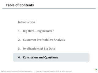 Table of Contents



                         Introduction

                         1. Big Data… Big Results?

                         2. Customer Profitability Analysis

                         3. Implications of Big Data

                         4. Conclusion and Questions



Big Data Meets Customer Profitability Analytics | Copyright Fitzgerald Analytics 2012, all rights reserved   37
 
