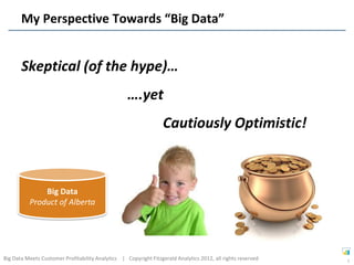 My Perspective Towards “Big Data”


       Skeptical (of the hype)…
                                                   ….yet
                                                                  Cautiously Optimistic!



              Big Data
          Product of Alberta




Big Data Meets Customer Profitability Analytics | Copyright Fitzgerald Analytics 2012, all rights reserved   5
 
