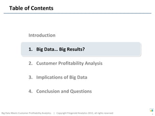 Table of Contents



                         Introduction

                         1. Big Data… Big Results?

                         2. Customer Profitability Analysis

                         3. Implications of Big Data

                         4. Conclusion and Questions



Big Data Meets Customer Profitability Analytics | Copyright Fitzgerald Analytics 2012, all rights reserved   9
 