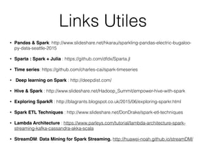 Links Utiles
• Pandas & Spark: http://www.slideshare.net/hkarau/sparkling-pandas-electric-bugaloo-
py-data-seattle-2015
• Sparta : Spark + Julia : https://github.com/dfdx/Sparta.jl
• Time series: https://github.com/charles-cai/spark-timeseries
• Deep learning on Spark : http://deepdist.com/
• Hive & Spark : http://www.slideshare.net/Hadoop_Summit/empower-hive-with-spark
• Exploring SparkR : http://blagrants.blogspot.co.uk/2015/06/exploring-sparkr.html
• Spark ETL Techniques : http://www.slideshare.net/DonDrake/spark-etl-techniques
• Lambda Architecture : https://www.parleys.com/tutorial/lambda-architecture-spark-
streaming-kafka-cassandra-akka-scala
• StreamDM: Data Mining for Spark Streaming. http://huawei-noah.github.io/streamDM/
 