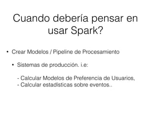 • Crear Modelos / Pipeline de Procesamiento
• Sistemas de producción. i.e:  
 
- Calcular Modelos de Preferencia de Usuarios, 
- Calcular estadísticas sobre eventos..
Cuando debería pensar en
usar Spark?
 