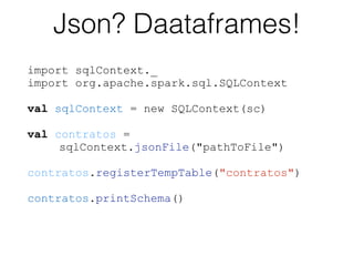 import sqlContext._
import org.apache.spark.sql.SQLContext
val sqlContext = new SQLContext(sc) 
val contratos =  
sqlContext.jsonFile("pathToFile")
 
contratos.registerTempTable("contratos") 
contratos.printSchema()
Json? Daataframes!
 