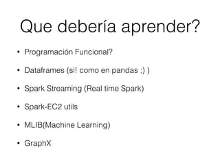 Que debería aprender?
• Programación Funcional?
• Dataframes (si! como en pandas ;) )
• Spark Streaming (Real time Spark)
• Spark-EC2 utils
• MLIB(Machine Learning)
• GraphX
 