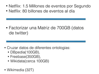 • Netﬂix: 1.5 Millones de eventos por Segundo
• Netﬂix: 80 billones de eventos al día
• Factorizar una Matriz de 700GB (datos
de twitter)
• Cruzar datos de diferentes ontologias:
• DBpedia(100GB),
• Freebase(350GB),
• Wikidata(cerca 100GB)
• Wikimedia (32T)
 
