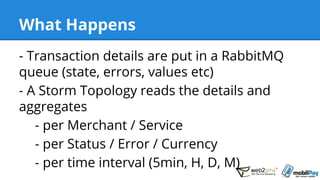 What Happens
- Transaction details are put in a RabbitMQ
queue (state, errors, values etc)
- A Storm Topology reads the details and
aggregates
- per Merchant / Service
- per Status / Error / Currency
- per time interval (5min, H, D, M)
 