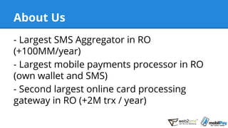 About Us
- Largest SMS Aggregator in RO
(+100MM/year)
- Largest mobile payments processor in RO
(own wallet and SMS)
- Second largest online card processing
gateway in RO (+2M trx / year)
 