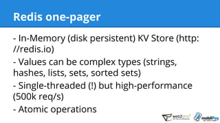 Redis one-pager
- In-Memory (disk persistent) KV Store (http:
//redis.io)
- Values can be complex types (strings,
hashes, lists, sets, sorted sets)
- Single-threaded (!) but high-performance
(500k req/s)
- Atomic operations
 
