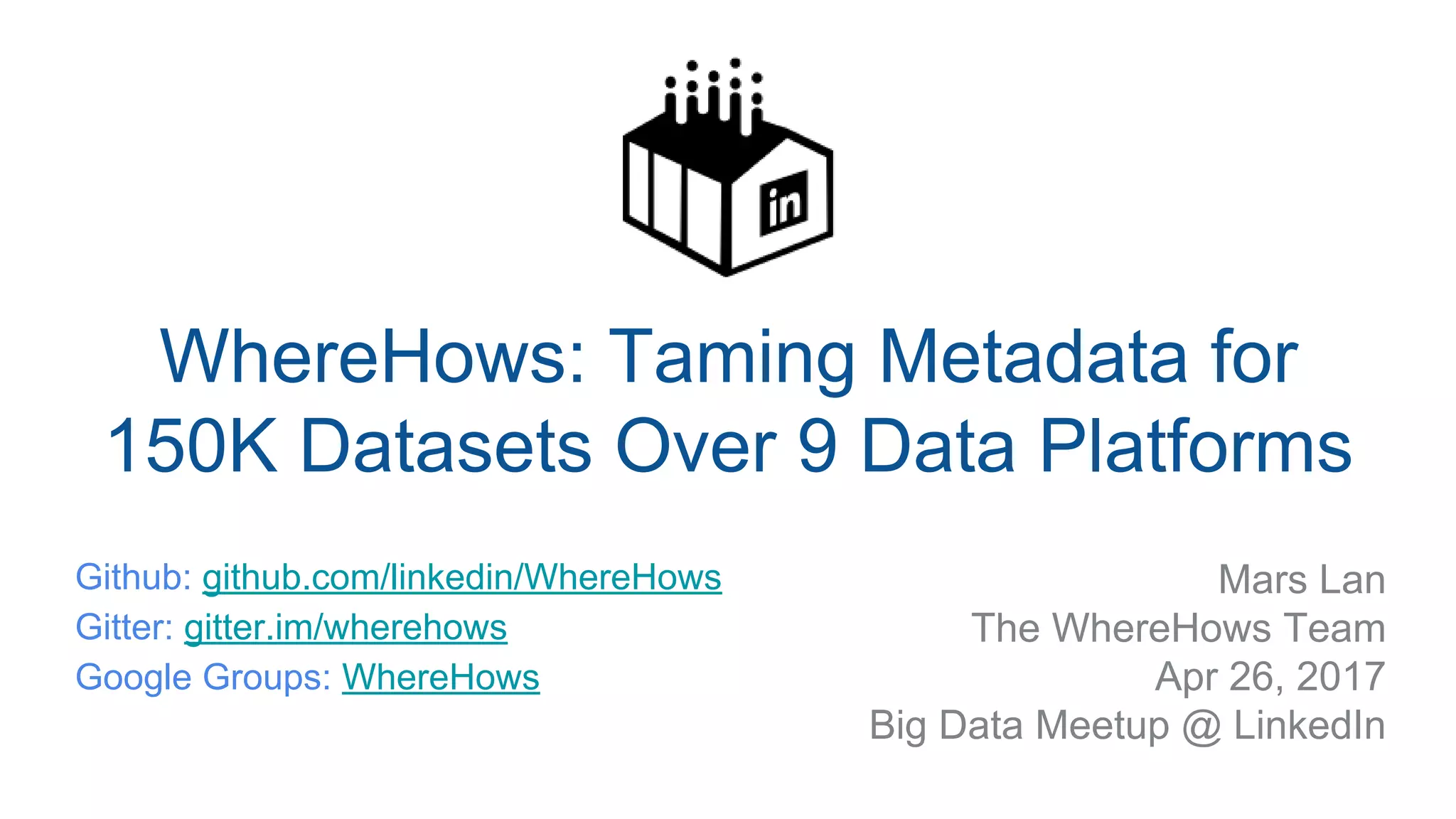 ​ Mars Lan
​ The WhereHows Team
​ Apr 26, 2017
​ Big Data Meetup @ LinkedIn
WhereHows: Taming Metadata for
150K Datasets Over 9 Data Platforms
​ Github: github.com/linkedin/WhereHows
​ Gitter: gitter.im/wherehows
​ Google Groups: WhereHows
​
 