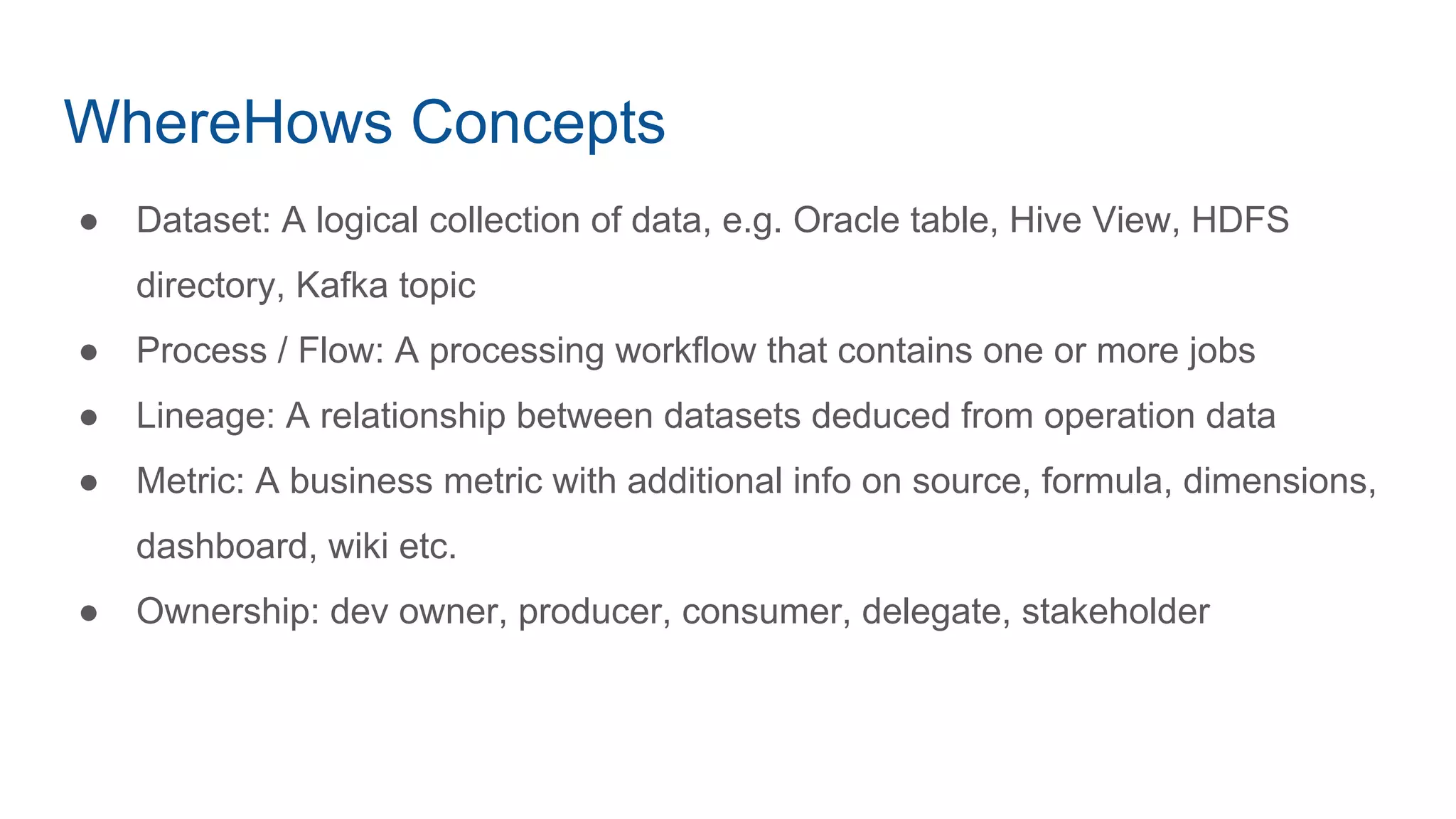 WhereHows Concepts
● Dataset: A logical collection of data, e.g. Oracle table, Hive View, HDFS
directory, Kafka topic
● Process / Flow: A processing workflow that contains one or more jobs
● Lineage: A relationship between datasets deduced from operation data
● Metric: A business metric with additional info on source, formula, dimensions,
dashboard, wiki etc.
● Ownership: dev owner, producer, consumer, delegate, stakeholder
 