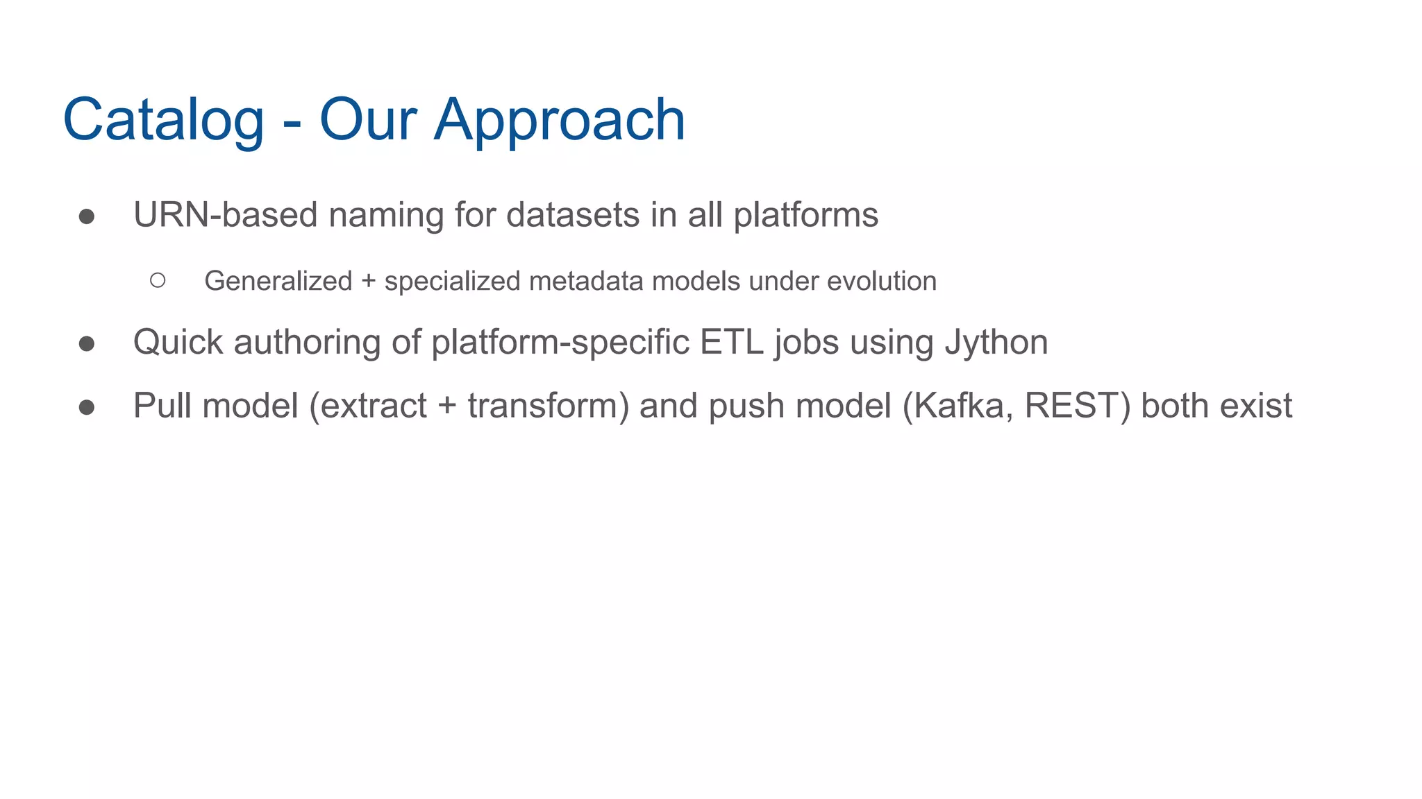 Catalog - Our Approach
● URN-based naming for datasets in all platforms
○ Generalized + specialized metadata models under evolution
● Quick authoring of platform-specific ETL jobs using Jython
● Pull model (extract + transform) and push model (Kafka, REST) both exist
 