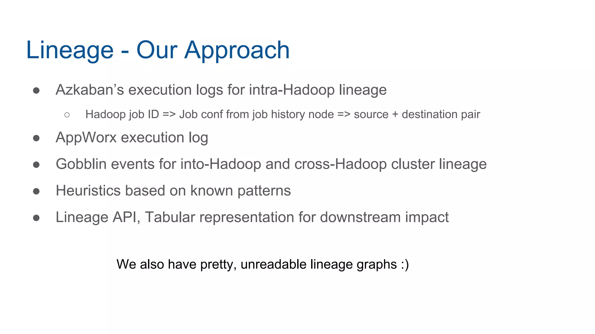 Lineage - Our Approach
● Azkaban’s execution logs for intra-Hadoop lineage
○ Hadoop job ID => Job conf from job history node => source + destination pair
● AppWorx execution log
● Gobblin events for into-Hadoop and cross-Hadoop cluster lineage
● Heuristics based on known patterns
● Lineage API, Tabular representation for downstream impact
We also have pretty, unreadable lineage graphs :)
 