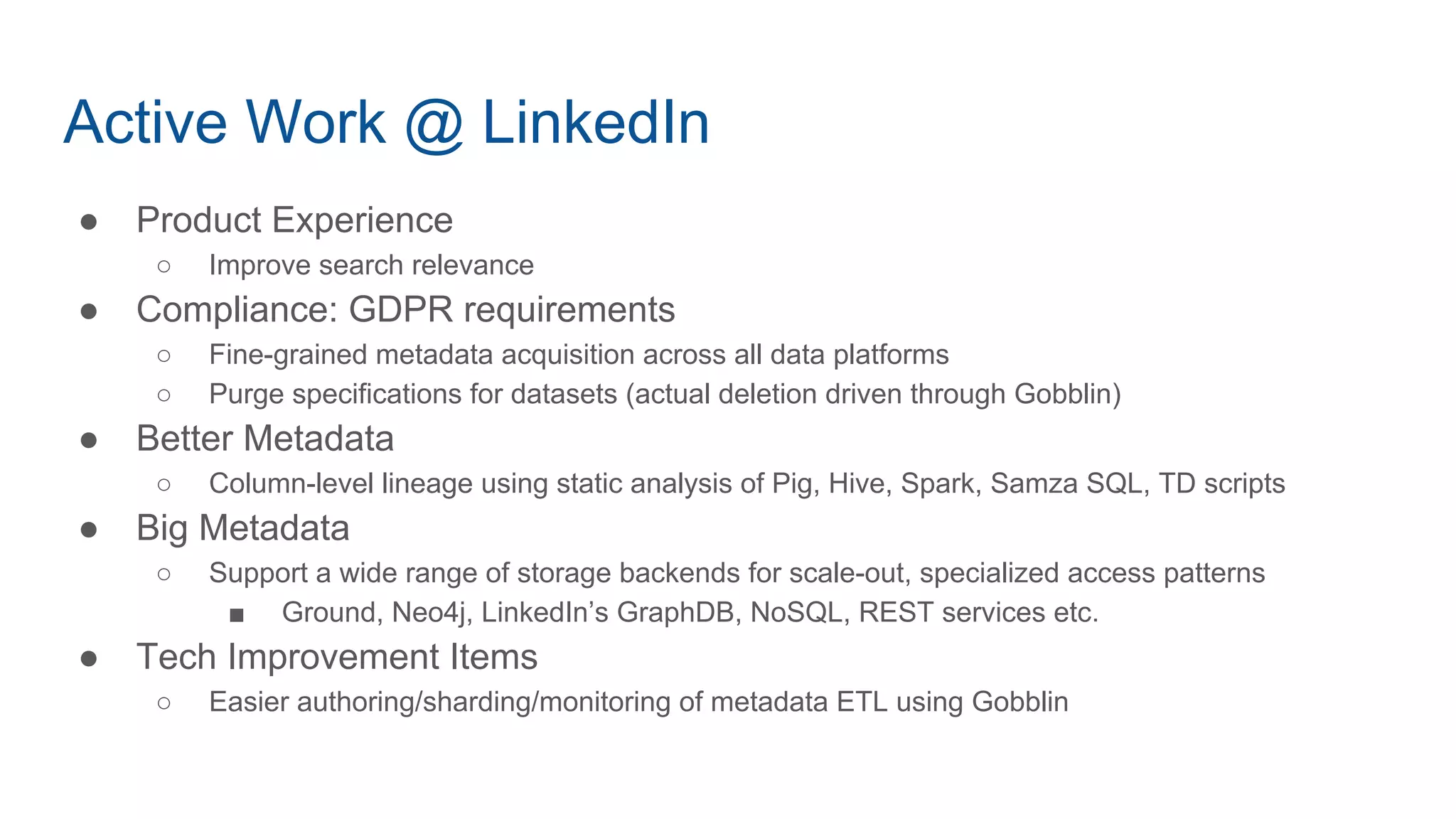 Active Work @ LinkedIn
● Product Experience
○ Improve search relevance
● Compliance: GDPR requirements
○ Fine-grained metadata acquisition across all data platforms
○ Purge specifications for datasets (actual deletion driven through Gobblin)
● Better Metadata
○ Column-level lineage using static analysis of Pig, Hive, Spark, Samza SQL, TD scripts
● Big Metadata
○ Support a wide range of storage backends for scale-out, specialized access patterns
■ Ground, Neo4j, LinkedIn’s GraphDB, NoSQL, REST services etc.
● Tech Improvement Items
○ Easier authoring/sharding/monitoring of metadata ETL using Gobblin
 