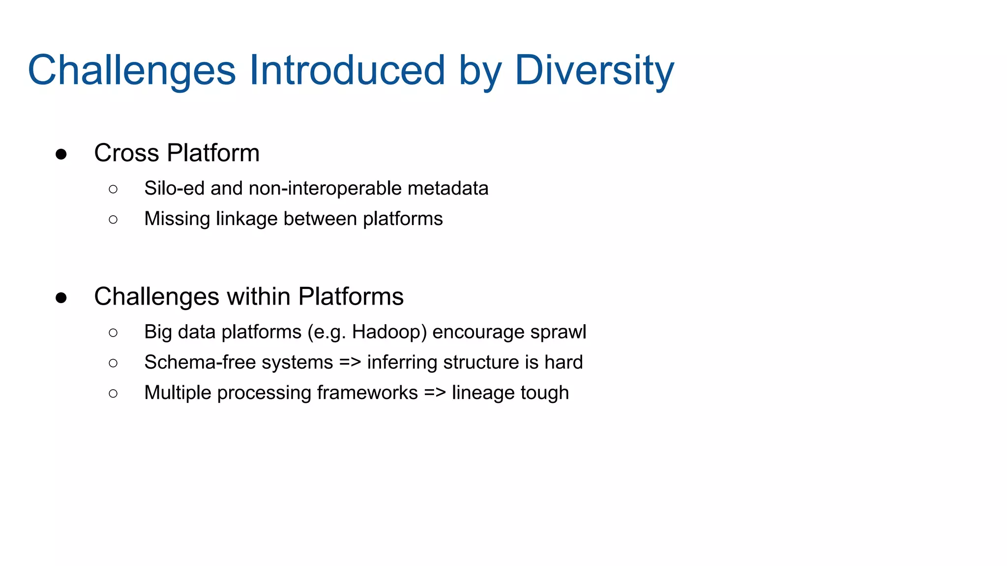 ● Cross Platform
○ Silo-ed and non-interoperable metadata
○ Missing linkage between platforms
● Challenges within Platforms
○ Big data platforms (e.g. Hadoop) encourage sprawl
○ Schema-free systems => inferring structure is hard
○ Multiple processing frameworks => lineage tough
Challenges Introduced by Diversity
 
