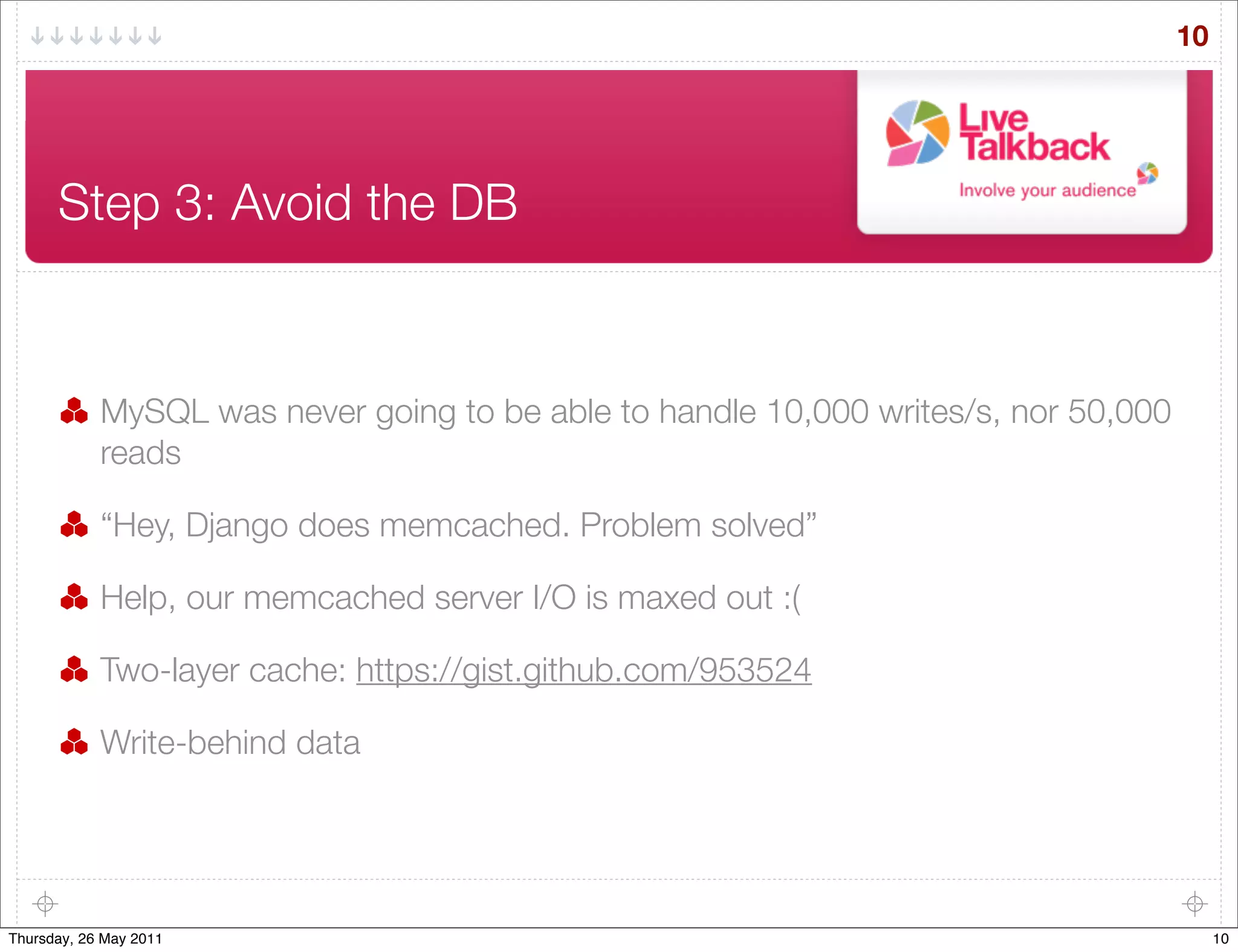 10




      Step 3: Avoid the DB



            MySQL was never going to be able to handle 10,000 writes/s, nor 50,000
            reads

            “Hey, Django does memcached. Problem solved”

            Help, our memcached server I/O is maxed out :(

            Two-layer cache: https://gist.github.com/953524

            Write-behind data




Thursday, 26 May 2011                                                                     10
 