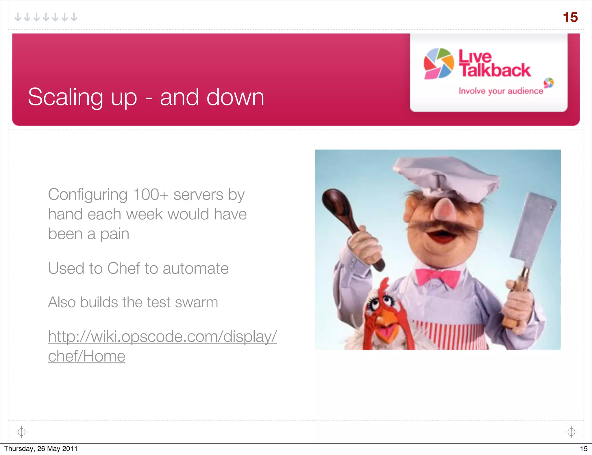 15




      Scaling up - and down


            Conﬁguring 100+ servers by
            hand each week would have
            been a pain

            Used to Chef to automate

            Also builds the test swarm

            http://wiki.opscode.com/display/
            chef/Home




Thursday, 26 May 2011                               15
 