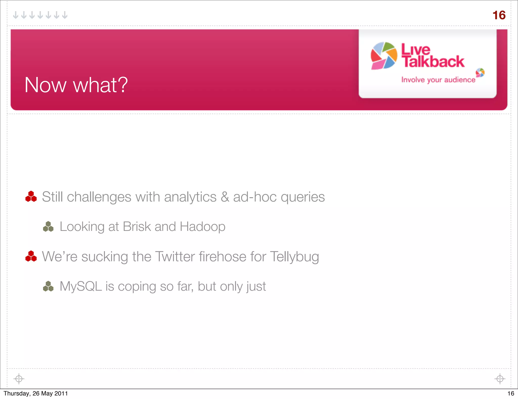 16




      Now what?




            Still challenges with analytics & ad-hoc queries

                  Looking at Brisk and Hadoop

            We’re sucking the Twitter ﬁrehose for Tellybug

                  MySQL is coping so far, but only just




Thursday, 26 May 2011                                               16
 