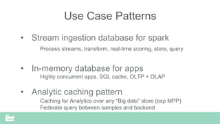 SnappyData Confidential – Do Not Distribute
Use Case Patterns
•  Stream ingestion database for spark
Process streams, transform, real-time scoring, store, query
•  In-memory database for apps
Highly concurrent apps, SQL cache, OLTP + OLAP
•  Analytic caching pattern
Caching for Analytics over any “Big data” store (esp MPP)
Federate query between samples and backend
 