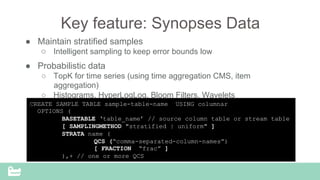SnappyData Confidential – Do Not Distribute
Key feature: Synopses Data
●  Maintain stratified samples
○  Intelligent sampling to keep error bounds low
●  Probabilistic data
○  TopK for time series (using time aggregation CMS, item
aggregation)
○  Histograms, HyperLogLog, Bloom Filters, Wavelets
CREATE SAMPLE TABLE sample-table-name USING columnar
OPTIONS (
BASETABLE ‘table_name’ // source column table or stream table
[ SAMPLINGMETHOD "stratified | uniform" ]
STRATA name (
QCS (“comma-separated-column-names”)
[ FRACTION “frac” ]
),+ // one or more QCS
 
