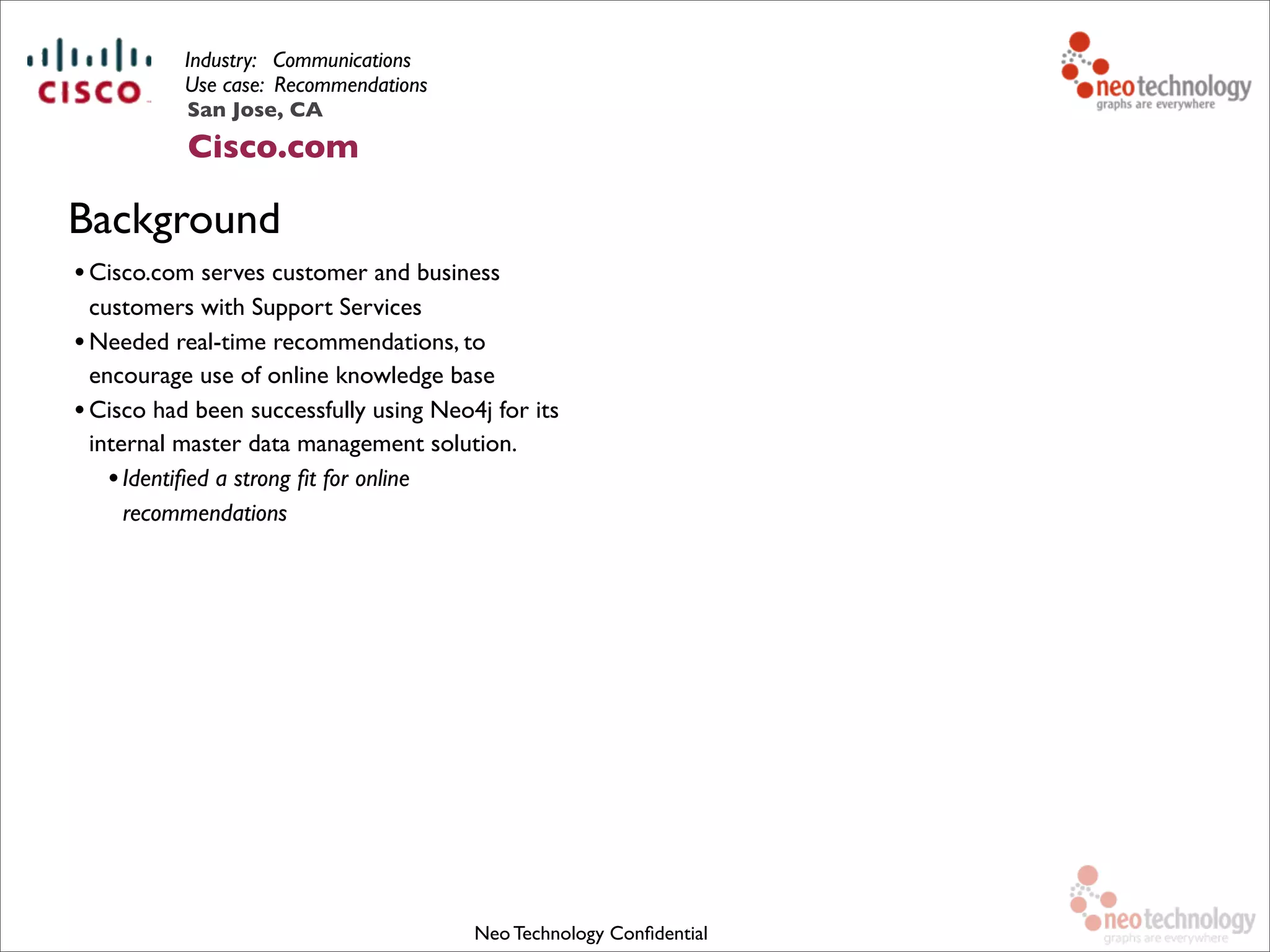 Industry: Communications
Use case: Recommendations
•Cisco.com serves customer and business
customers with Support Services
•Needed real-time recommendations, to
encourage use of online knowledge base
•Cisco had been successfully using Neo4j for its
internal master data management solution.
•Identiﬁed a strong ﬁt for online
recommendations
Neo Technology Conﬁdential
Background
San Jose, CA
Cisco.com
 