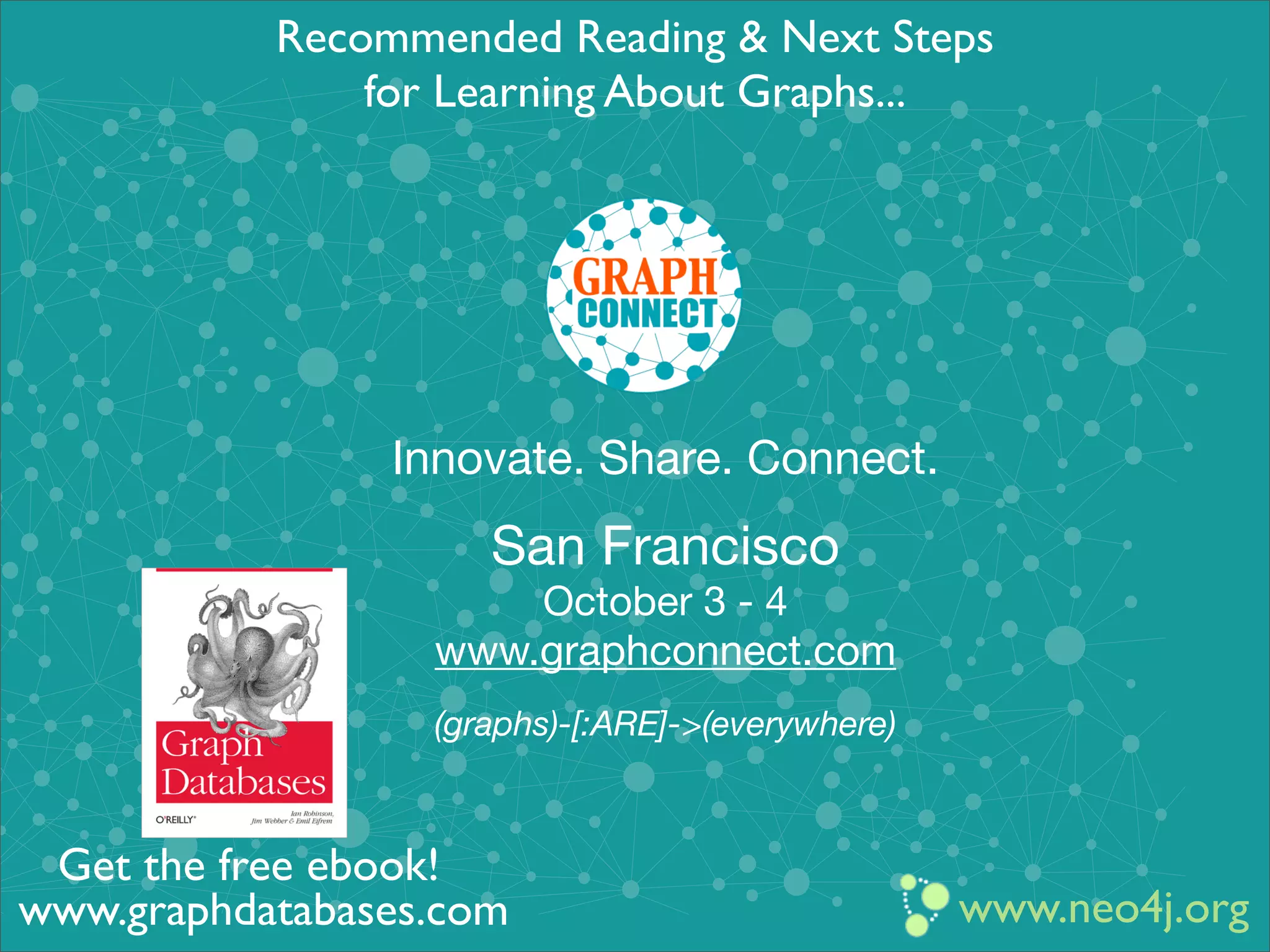 Innovate. Share. Connect.
San Francisco
October 3 - 4
www.graphconnect.com
(graphs)-[:ARE]->(everywhere)
www.neo4j.org
Recommended Reading & Next Steps
for Learning About Graphs...
www.graphdatabases.com
Get the free ebook!
 