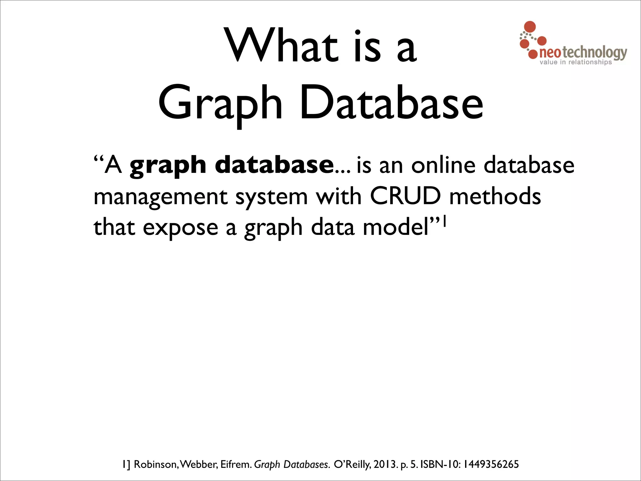 What is a
Graph Database
“A graph database... is an online database
management system with CRUD methods
that expose a graph data model”1
1] Robinson,Webber, Eifrem. Graph Databases. O’Reilly, 2013. p. 5. ISBN-10: 1449356265
 