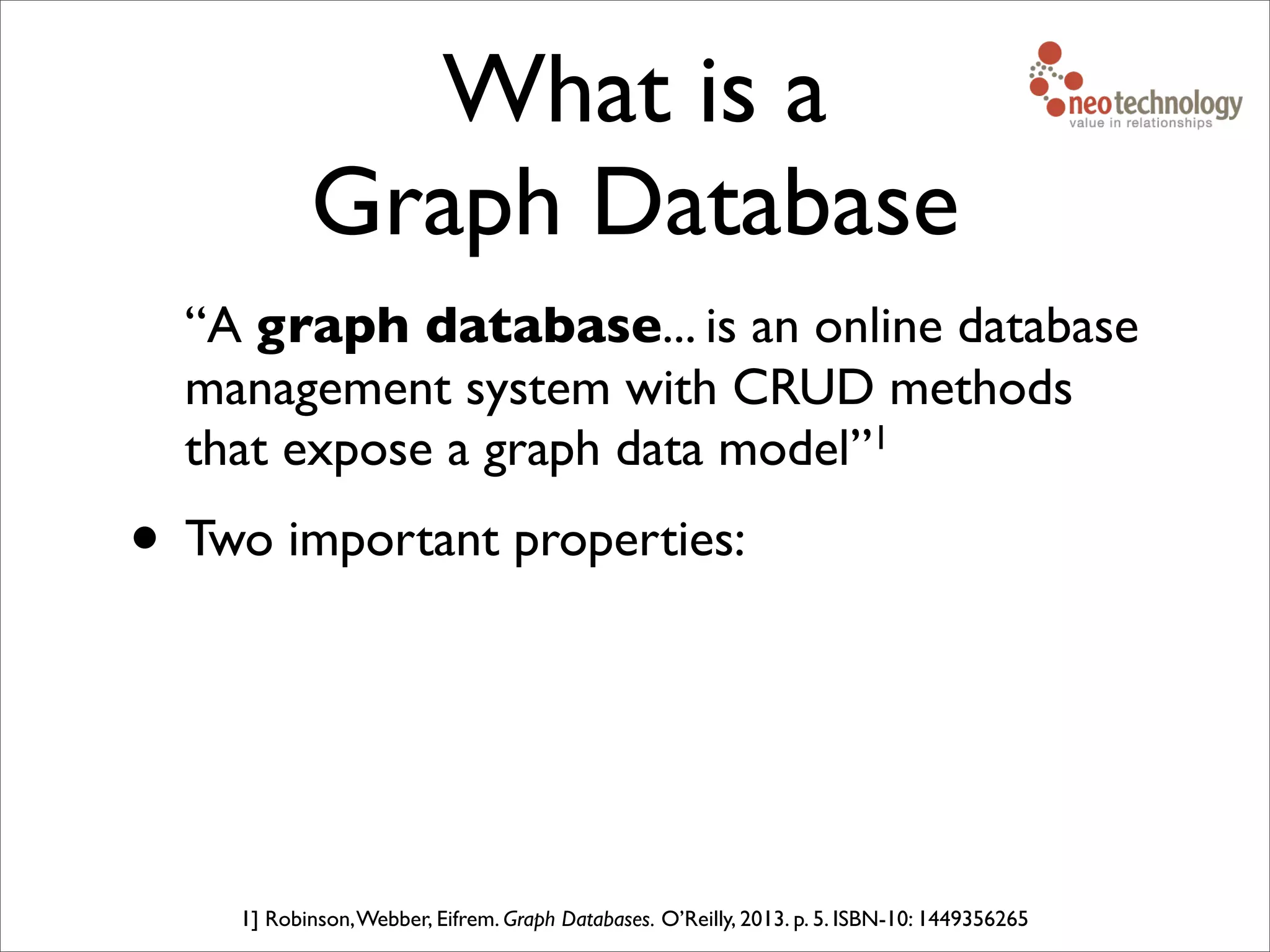 What is a
Graph Database
“A graph database... is an online database
management system with CRUD methods
that expose a graph data model”1
• Two important properties:
1] Robinson,Webber, Eifrem. Graph Databases. O’Reilly, 2013. p. 5. ISBN-10: 1449356265
 