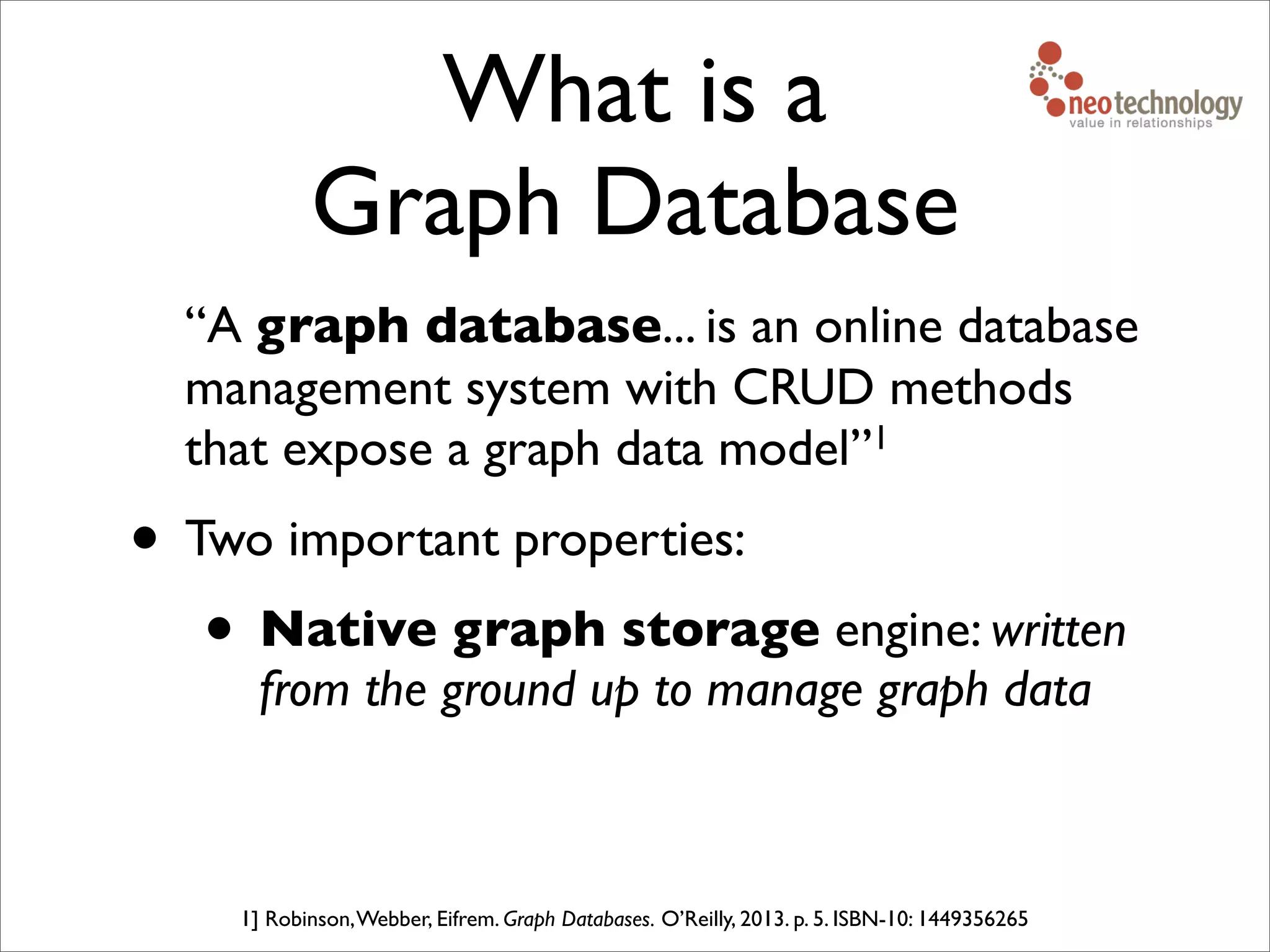 What is a
Graph Database
“A graph database... is an online database
management system with CRUD methods
that expose a graph data model”1
• Two important properties:
• Native graph storage engine: written
from the ground up to manage graph data
1] Robinson,Webber, Eifrem. Graph Databases. O’Reilly, 2013. p. 5. ISBN-10: 1449356265
 