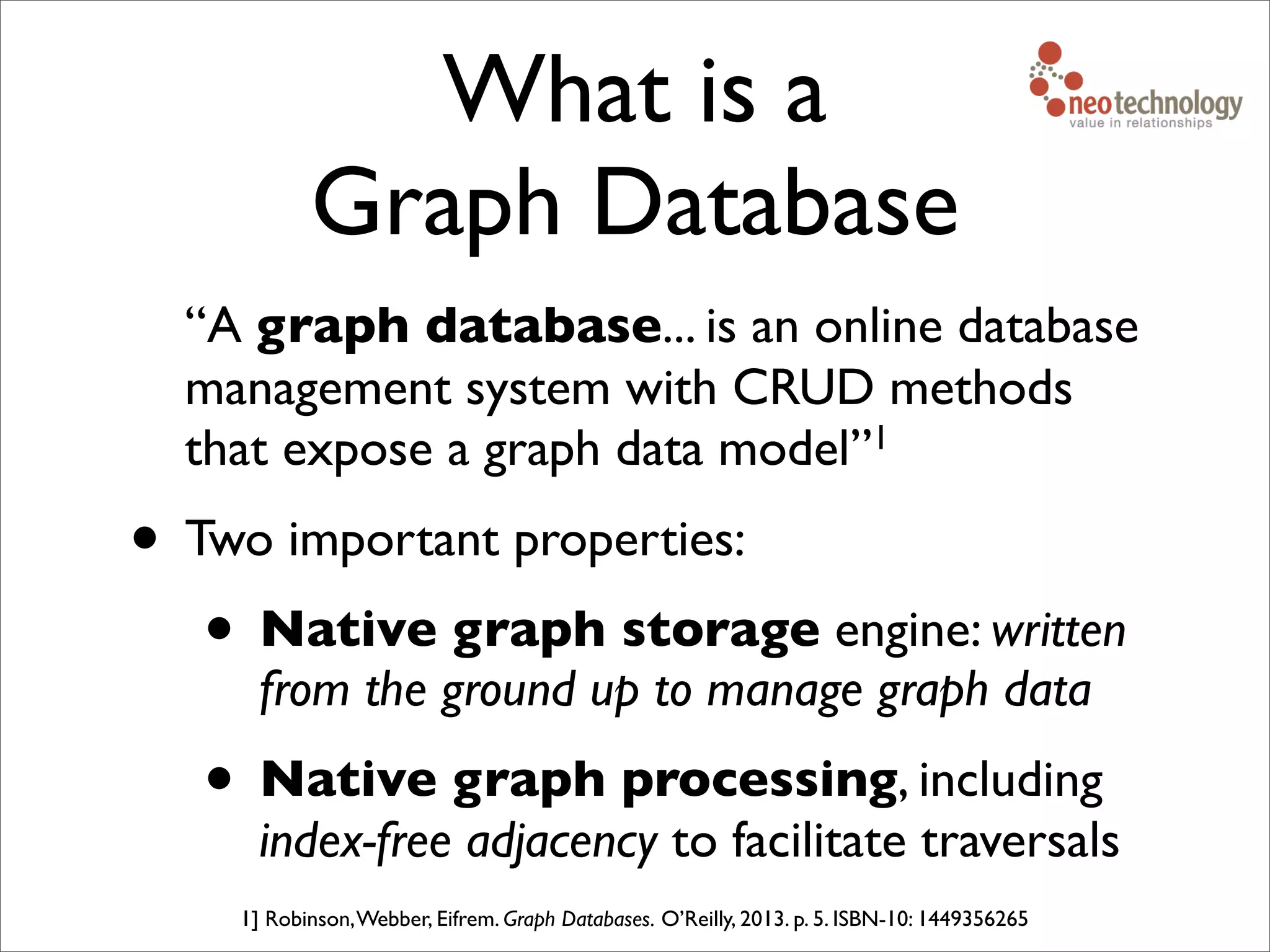 What is a
Graph Database
“A graph database... is an online database
management system with CRUD methods
that expose a graph data model”1
• Two important properties:
• Native graph storage engine: written
from the ground up to manage graph data
• Native graph processing, including
index-free adjacency to facilitate traversals
1] Robinson,Webber, Eifrem. Graph Databases. O’Reilly, 2013. p. 5. ISBN-10: 1449356265
 