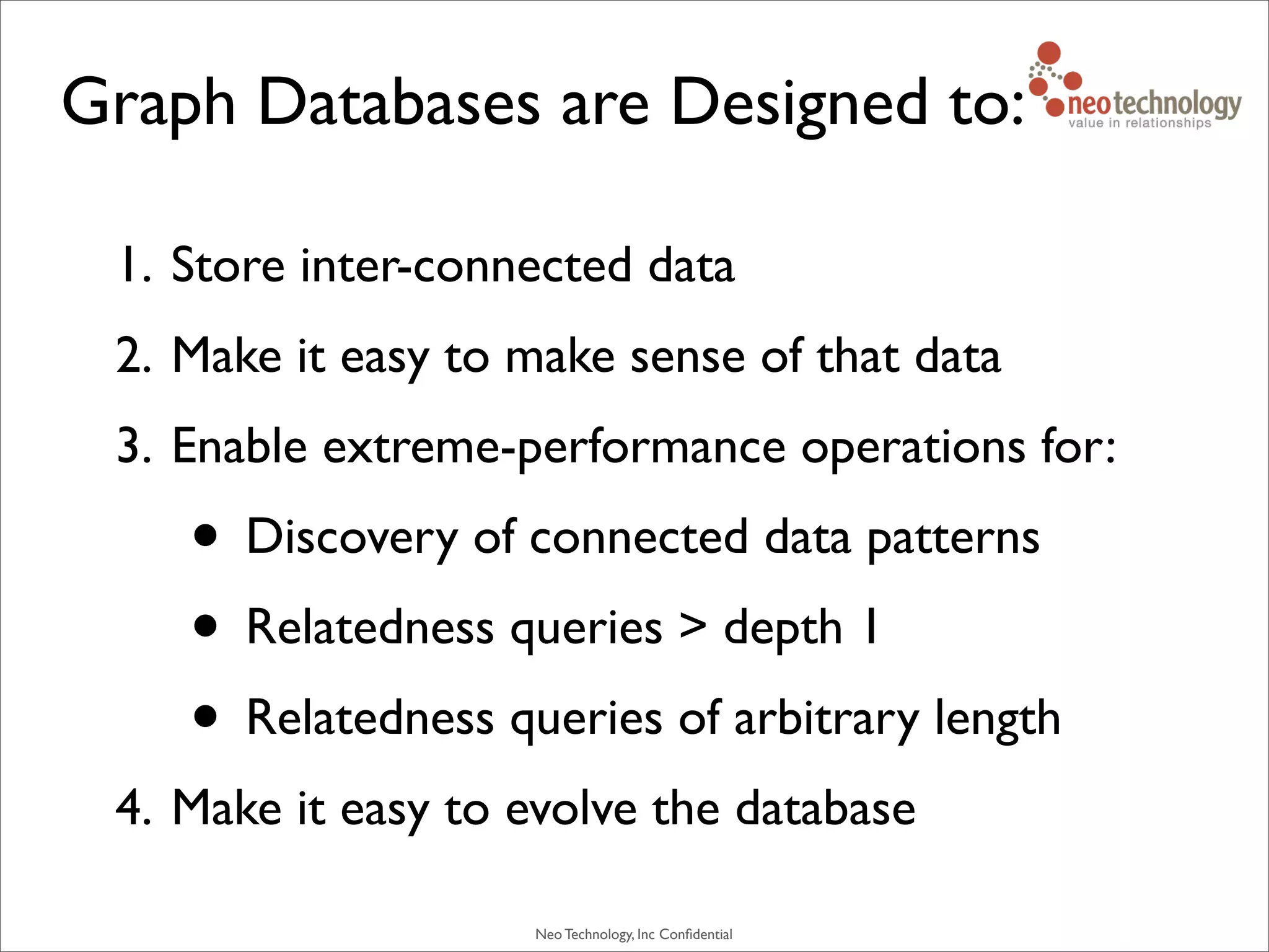Neo Technology, Inc Conﬁdential
Graph Databases are Designed to:
1. Store inter-connected data
2. Make it easy to make sense of that data
3. Enable extreme-performance operations for:
• Discovery of connected data patterns
• Relatedness queries > depth 1
• Relatedness queries of arbitrary length
4. Make it easy to evolve the database
 