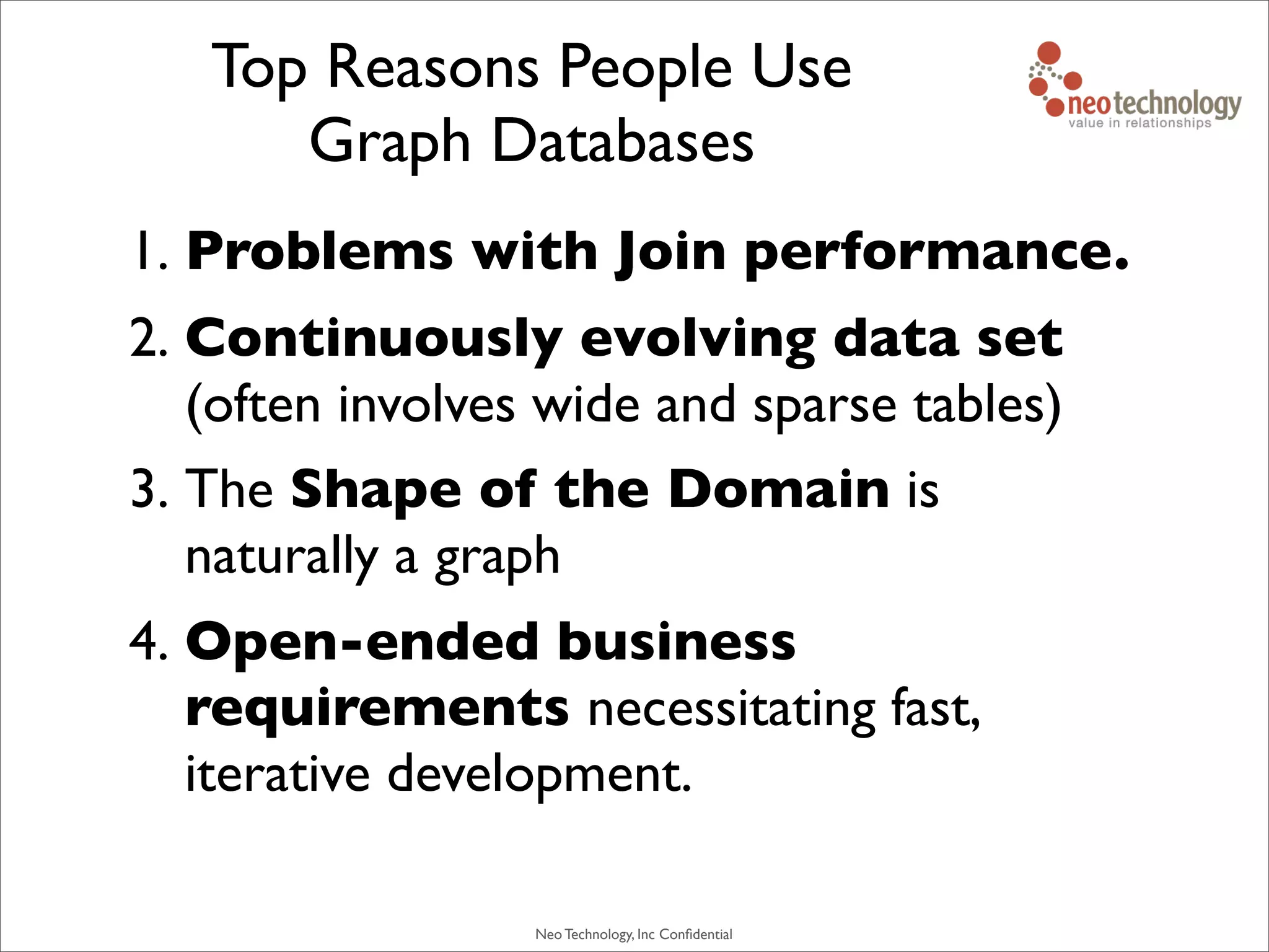 Neo Technology, Inc Conﬁdential
Top Reasons People Use
Graph Databases
1. Problems with Join performance.
2. Continuously evolving data set
(often involves wide and sparse tables)
3. The Shape of the Domain is
naturally a graph
4. Open-ended business
requirements necessitating fast,
iterative development.
 