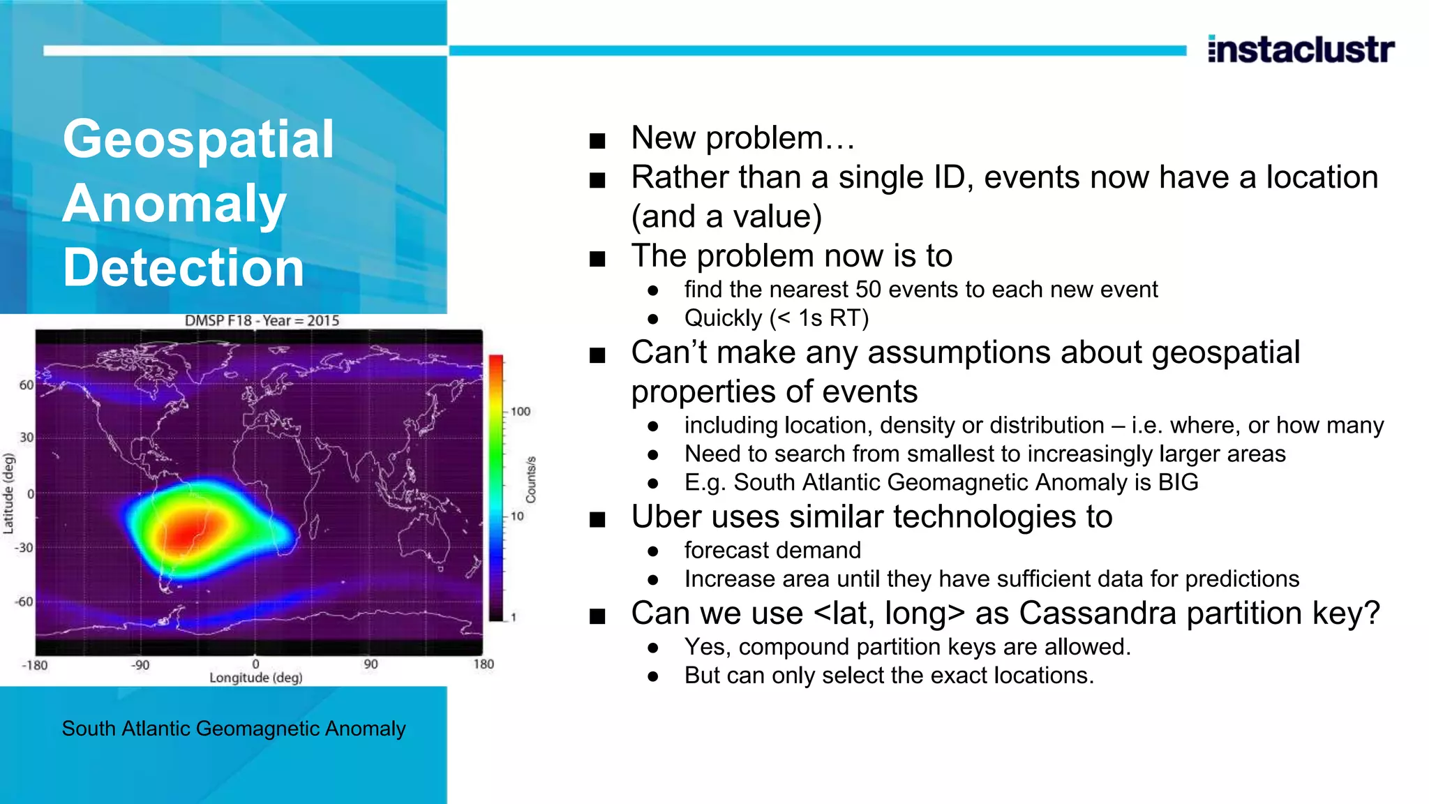 Geospatial Anomaly Detection ■ New problem… ■ Rather than a single ID, events now have a location (and a value) ■ The problem now is to ● find the nearest 50 events to each new event ● Quickly (< 1s RT) ■ Can’t make any assumptions about geospatial properties of events ● including location, density or distribution – i.e. where, or how many ● Need to search from smallest to increasingly larger areas ● E.g. South Atlantic Geomagnetic Anomaly is BIG ■ Uber uses similar technologies to ● forecast demand ● Increase area until they have sufficient data for predictions ■ Can we use <lat, long> as Cassandra partition key? ● Yes, compound partition keys are allowed. ● But can only select the exact locations. South Atlantic Geomagnetic Anomaly 