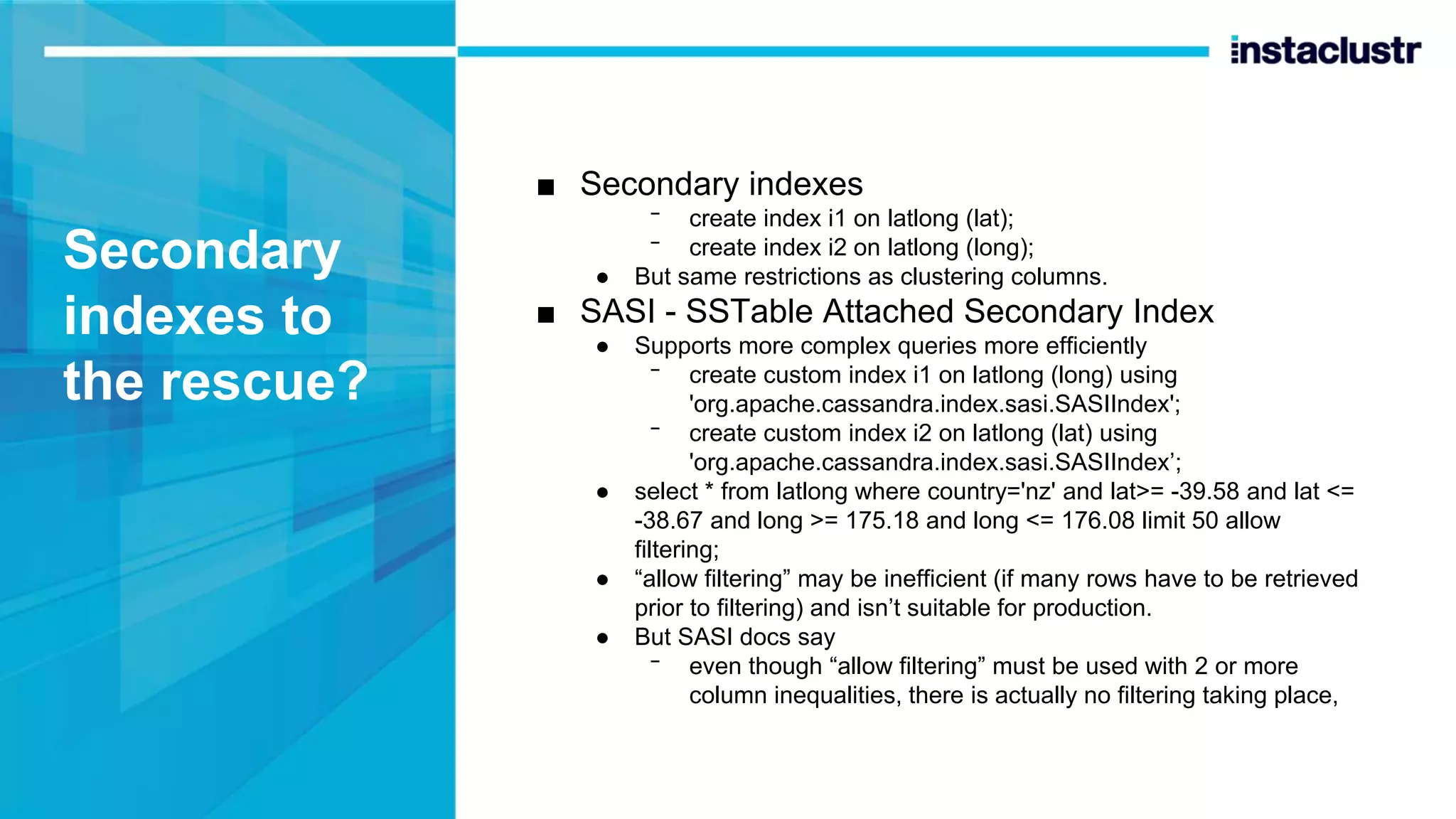 Secondary indexes to the rescue? ■ Secondary indexes ᐨ create index i1 on latlong (lat); ᐨ create index i2 on latlong (long); ● But same restrictions as clustering columns. ■ SASI - SSTable Attached Secondary Index ● Supports more complex queries more efficiently ᐨ create custom index i1 on latlong (long) using 'org.apache.cassandra.index.sasi.SASIIndex'; ᐨ create custom index i2 on latlong (lat) using 'org.apache.cassandra.index.sasi.SASIIndex’; ● select * from latlong where country='nz' and lat>= -39.58 and lat <= -38.67 and long >= 175.18 and long <= 176.08 limit 50 allow filtering; ● “allow filtering” may be inefficient (if many rows have to be retrieved prior to filtering) and isn’t suitable for production. ● But SASI docs say ᐨ even though “allow filtering” must be used with 2 or more column inequalities, there is actually no filtering taking place, 