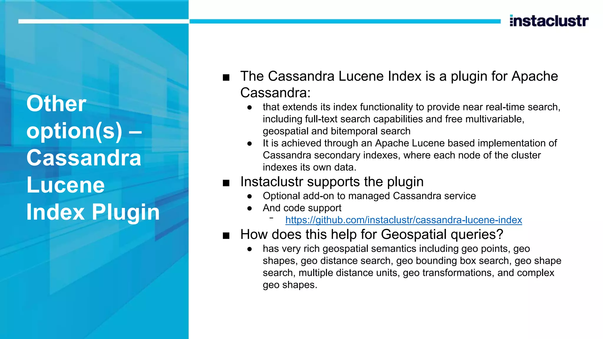 Other option(s) – Cassandra Lucene Index Plugin ■ The Cassandra Lucene Index is a plugin for Apache Cassandra: ● that extends its index functionality to provide near real-time search, including full-text search capabilities and free multivariable, geospatial and bitemporal search ● It is achieved through an Apache Lucene based implementation of Cassandra secondary indexes, where each node of the cluster indexes its own data. ■ Instaclustr supports the plugin ● Optional add-on to managed Cassandra service ● And code support ᐨ https://github.com/instaclustr/cassandra-lucene-index ■ How does this help for Geospatial queries? ● has very rich geospatial semantics including geo points, geo shapes, geo distance search, geo bounding box search, geo shape search, multiple distance units, geo transformations, and complex geo shapes. 