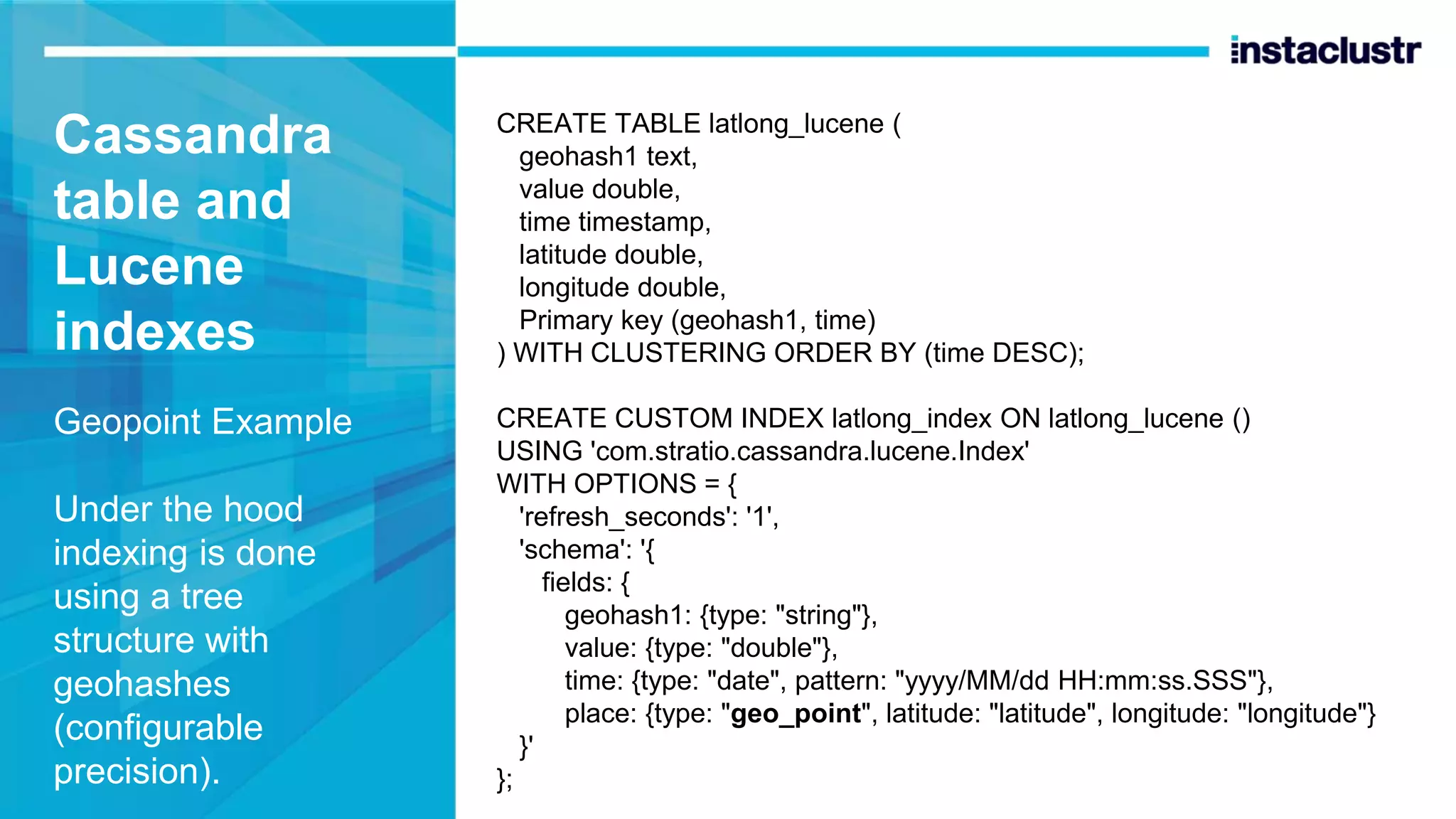 Cassandra table and Lucene indexes Geopoint Example Under the hood indexing is done using a tree structure with geohashes (configurable precision). CREATE TABLE latlong_lucene ( geohash1 text, value double, time timestamp, latitude double, longitude double, Primary key (geohash1, time) ) WITH CLUSTERING ORDER BY (time DESC); CREATE CUSTOM INDEX latlong_index ON latlong_lucene () USING 'com.stratio.cassandra.lucene.Index' WITH OPTIONS = { 'refresh_seconds': '1', 'schema': '{ fields: { geohash1: {type: "string"}, value: {type: "double"}, time: {type: "date", pattern: "yyyy/MM/dd HH:mm:ss.SSS"}, place: {type: "geo_point", latitude: "latitude", longitude: "longitude"} }' }; 