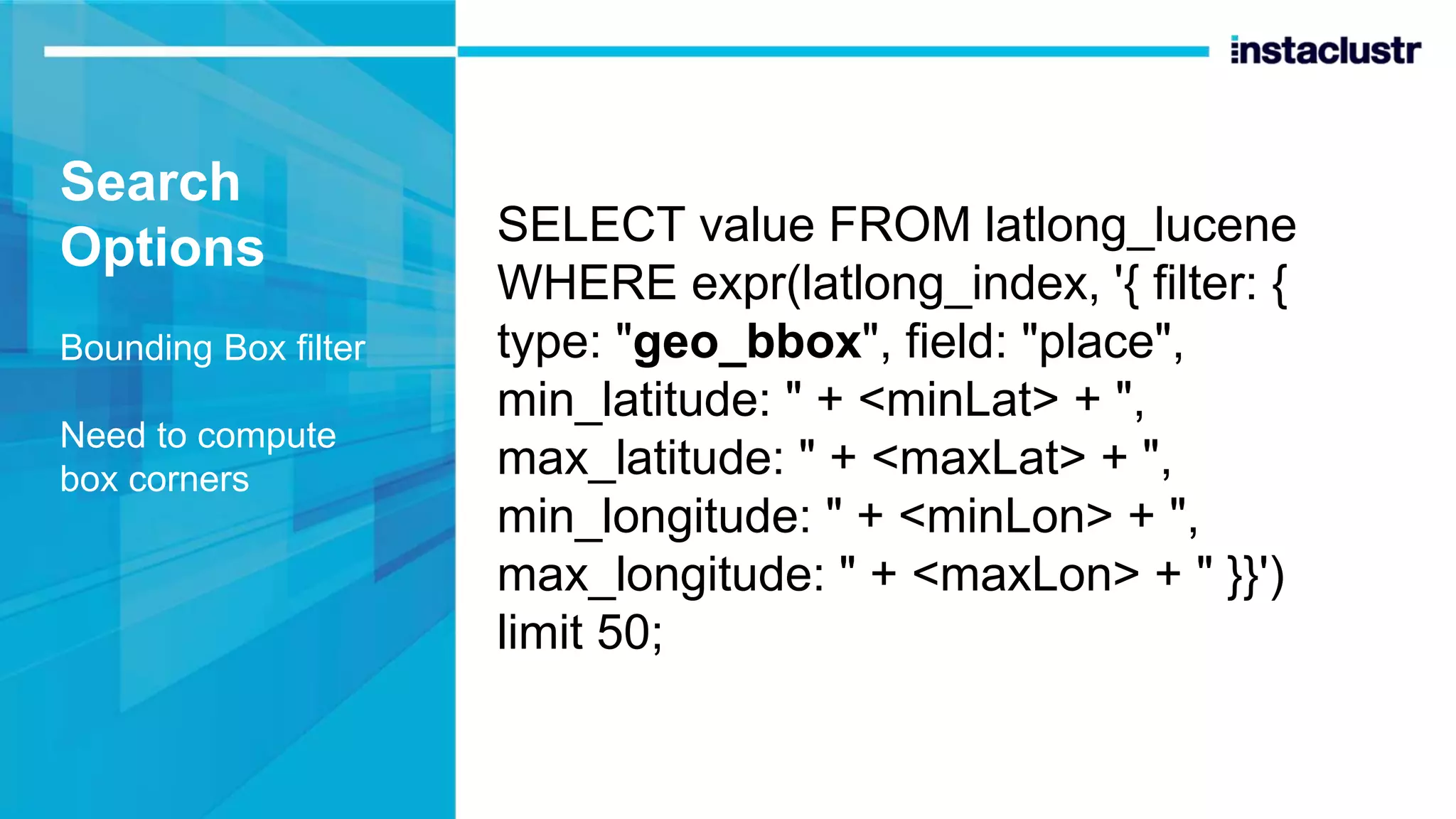 Search Options Bounding Box filter Need to compute box corners SELECT value FROM latlong_lucene WHERE expr(latlong_index, '{ filter: { type: "geo_bbox", field: "place", min_latitude: " + <minLat> + ", max_latitude: " + <maxLat> + ", min_longitude: " + <minLon> + ", max_longitude: " + <maxLon> + " }}') limit 50; 