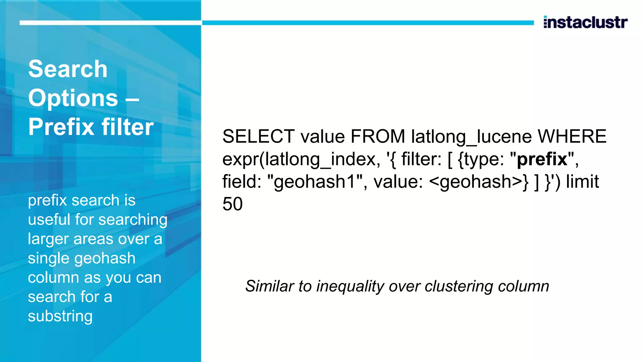 Search Options – Prefix filter prefix search is useful for searching larger areas over a single geohash column as you can search for a substring SELECT value FROM latlong_lucene WHERE expr(latlong_index, '{ filter: [ {type: "prefix", field: "geohash1", value: <geohash>} ] }') limit 50 Similar to inequality over clustering column 