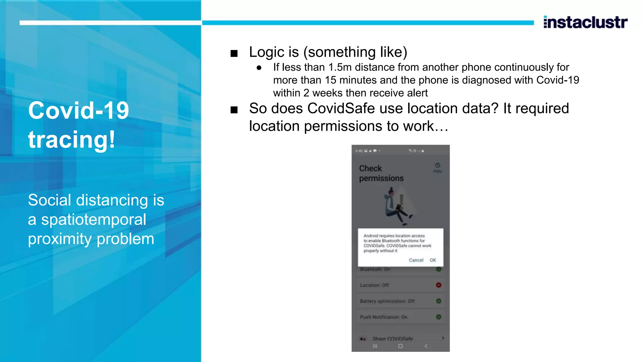 Covid-19 tracing! Social distancing is a spatiotemporal proximity problem ■ Logic is (something like) ● If less than 1.5m distance from another phone continuously for more than 15 minutes and the phone is diagnosed with Covid-19 within 2 weeks then receive alert ■ So does CovidSafe use location data? It required location permissions to work… 