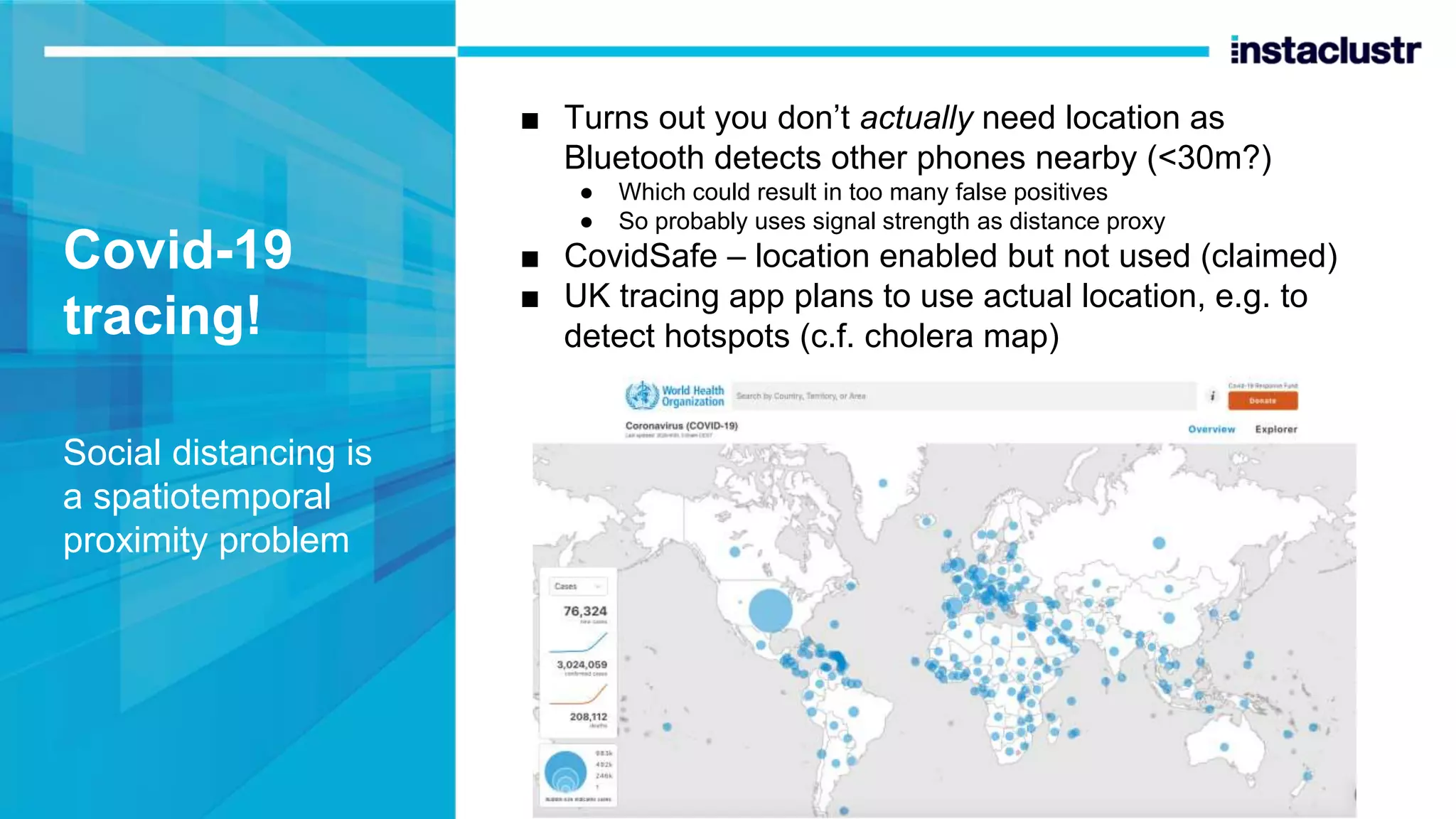 Covid-19 tracing! Social distancing is a spatiotemporal proximity problem ■ Turns out you don’t actually need location as Bluetooth detects other phones nearby (<30m?) ● Which could result in too many false positives ● So probably uses signal strength as distance proxy ■ CovidSafe – location enabled but not used (claimed) ■ UK tracing app plans to use actual location, e.g. to detect hotspots (c.f. cholera map) 