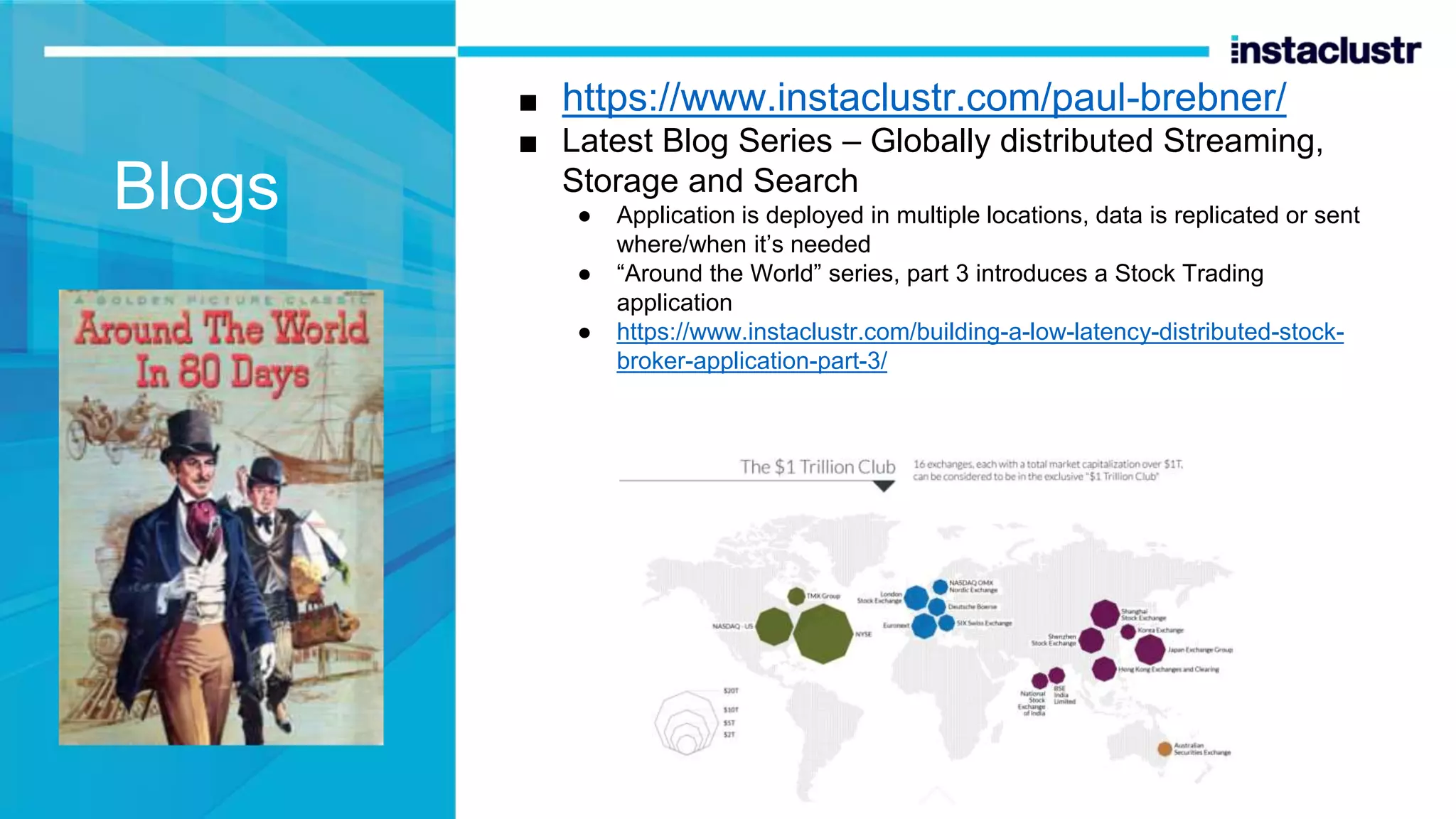 ■ https://www.instaclustr.com/paul-brebner/ ■ Latest Blog Series – Globally distributed Streaming, Storage and Search ● Application is deployed in multiple locations, data is replicated or sent where/when it’s needed ● “Around the World” series, part 3 introduces a Stock Trading application ● https://www.instaclustr.com/building-a-low-latency-distributed-stock- broker-application-part-3/ Blogs 