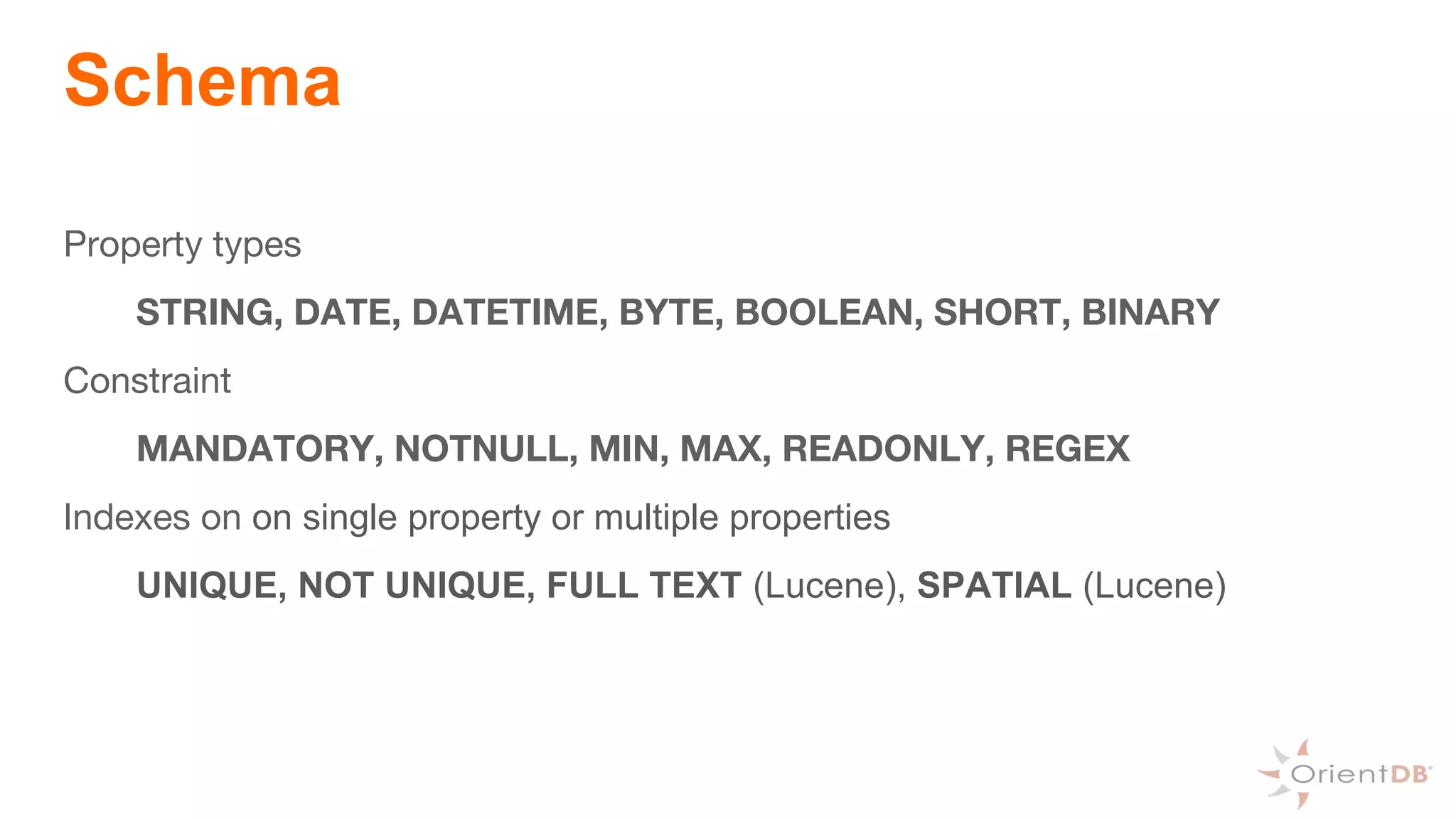 Schema
Property types
STRING, DATE, DATETIME, BYTE, BOOLEAN, SHORT, BINARY
Constraint
MANDATORY, NOTNULL, MIN, MAX, READONLY, REGEX
Indexes on on single property or multiple properties
UNIQUE, NOT UNIQUE, FULL TEXT (Lucene), SPATIAL (Lucene)
 