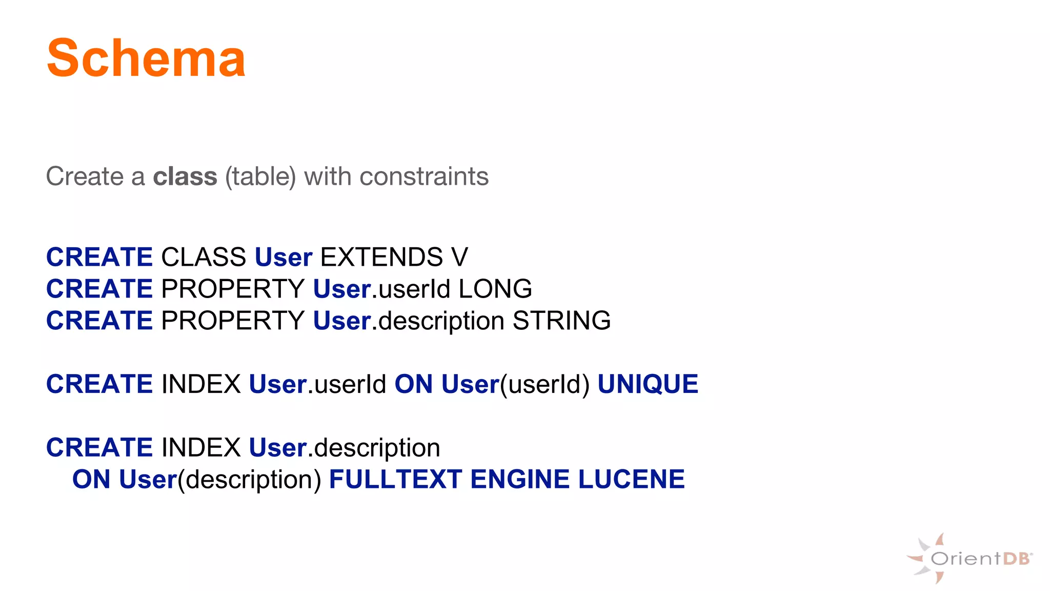 Schema
Create a class (table) with constraints
CREATE CLASS User EXTENDS V
CREATE PROPERTY User.userId LONG
CREATE PROPERTY User.description STRING
CREATE INDEX User.userId ON User(userId) UNIQUE
CREATE INDEX User.description
ON User(description) FULLTEXT ENGINE LUCENE
 