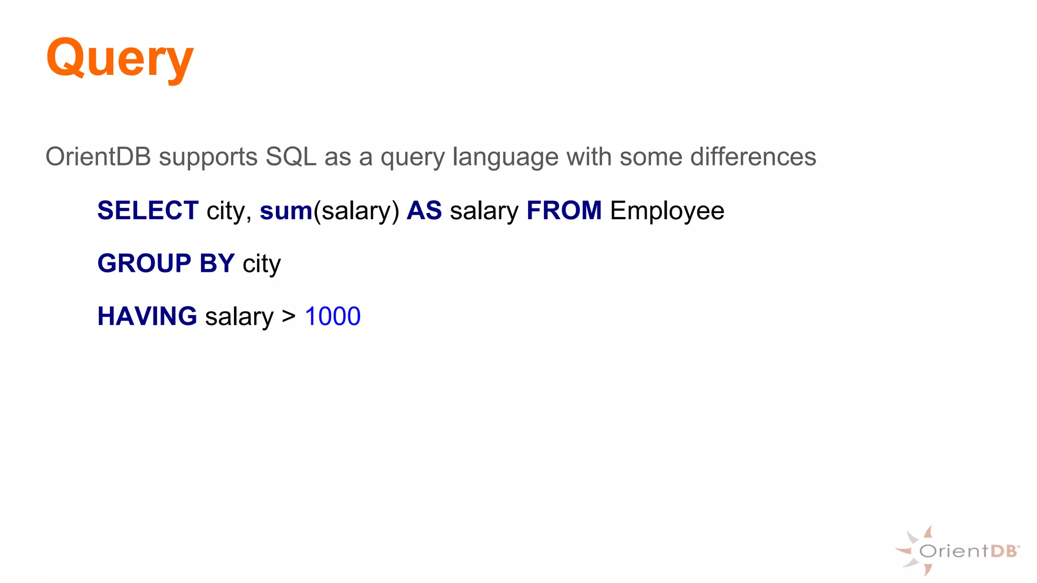 Query
OrientDB supports SQL as a query language with some differences
SELECT city, sum(salary) AS salary FROM Employee
GROUP BY city
HAVING salary > 1000
 
