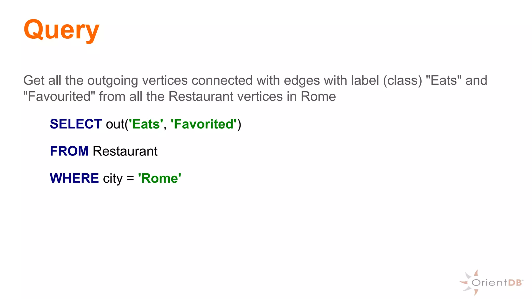 Query
Get all the outgoing vertices connected with edges with label (class) "Eats" and
"Favourited" from all the Restaurant vertices in Rome
SELECT out('Eats', 'Favorited')
FROM Restaurant
WHERE city = 'Rome'
 