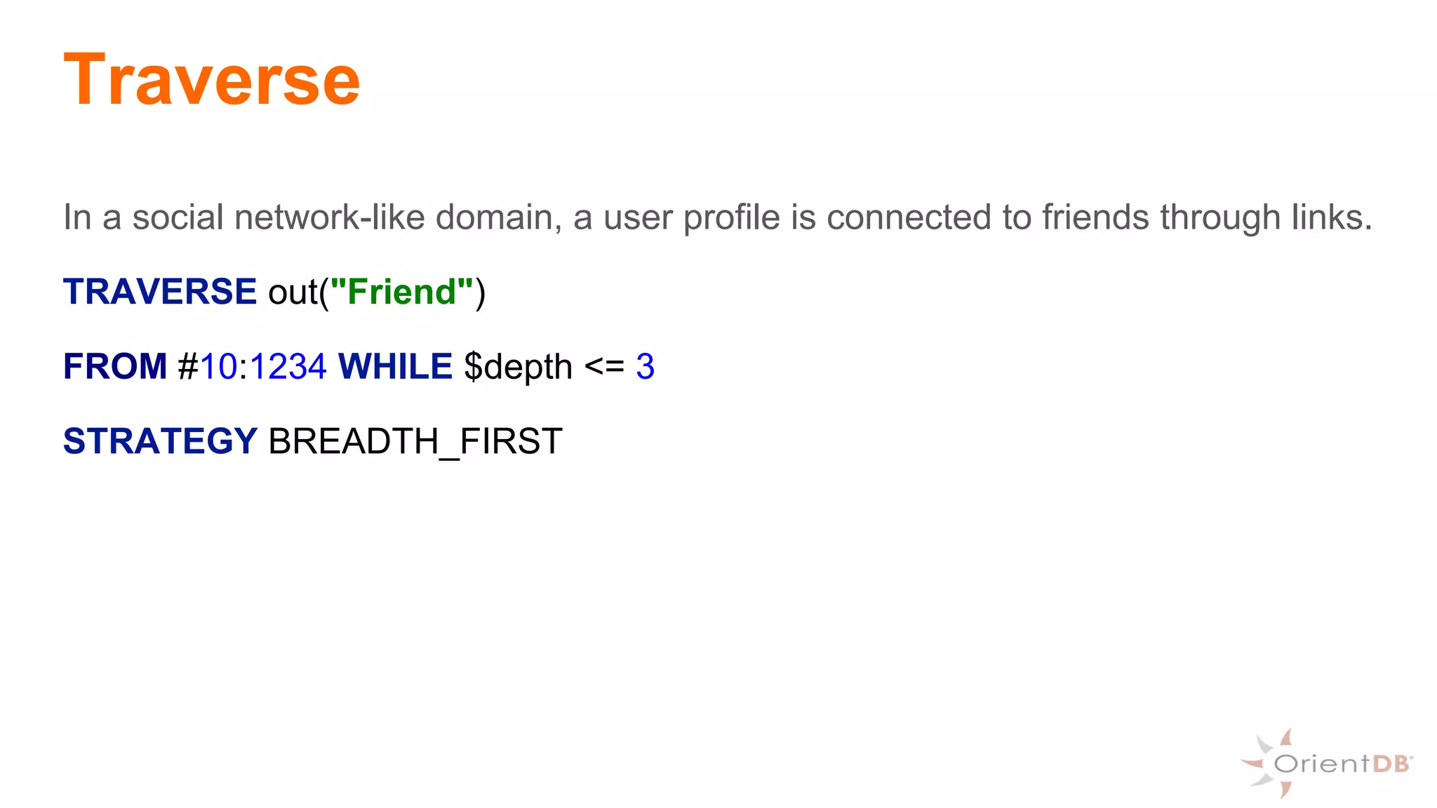 Traverse
In a social network-like domain, a user profile is connected to friends through links.
TRAVERSE out("Friend")
FROM #10:1234 WHILE $depth <= 3
STRATEGY BREADTH_FIRST
 