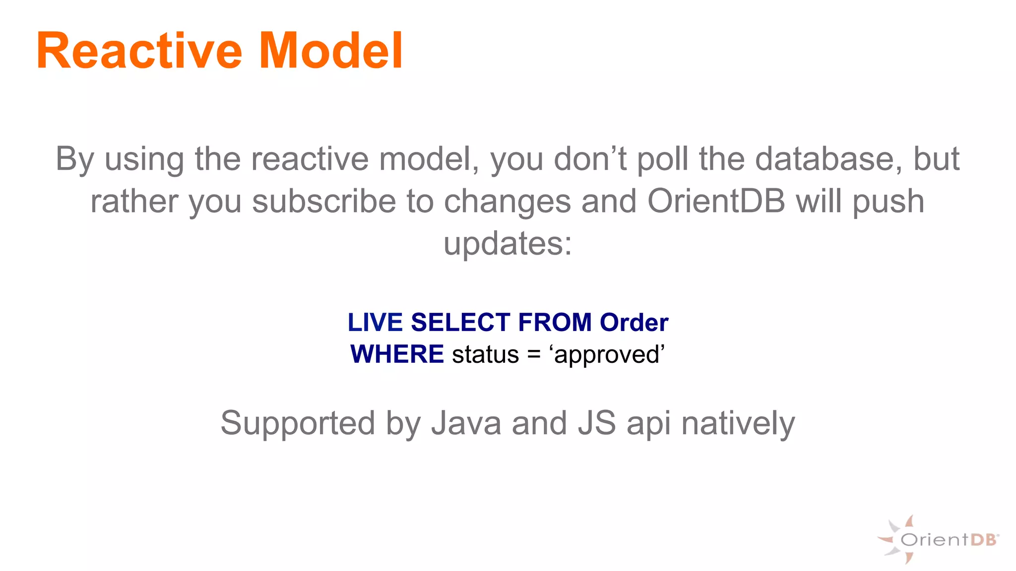 Reactive Model
By using the reactive model, you don’t poll the database, but
rather you subscribe to changes and OrientDB will push
updates:
LIVE SELECT FROM Order
WHERE status = ‘approved’
Supported by Java and JS api natively
 