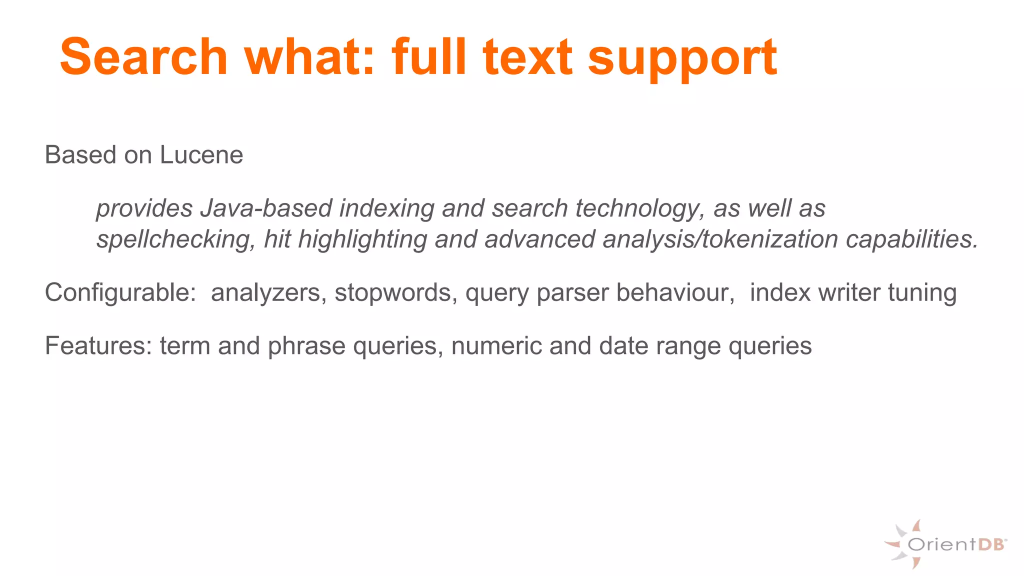 Search what: full text support
Based on Lucene
provides Java-based indexing and search technology, as well as
spellchecking, hit highlighting and advanced analysis/tokenization capabilities.
Configurable: analyzers, stopwords, query parser behaviour, index writer tuning
Features: term and phrase queries, numeric and date range queries
 