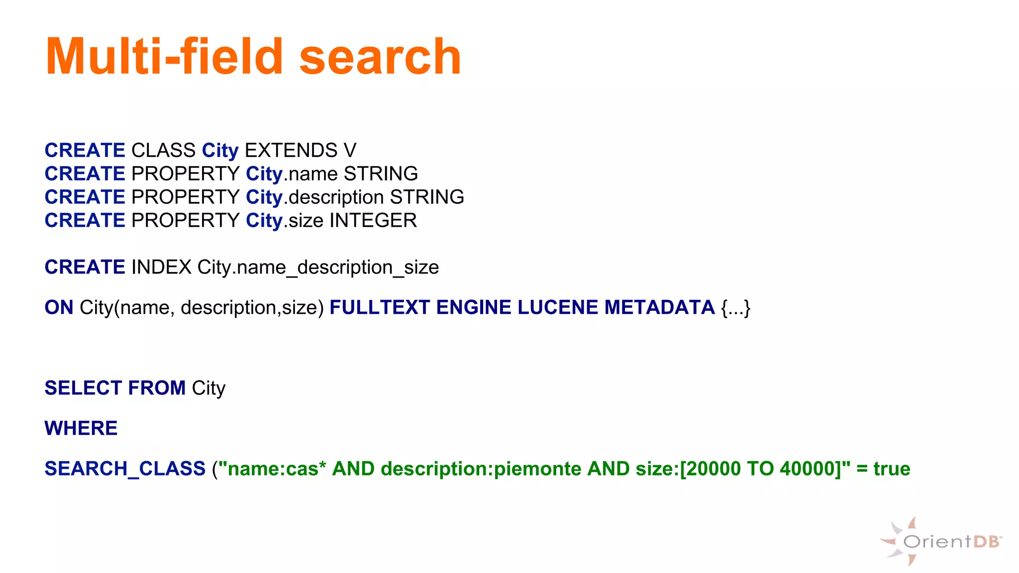 Multi-field search
CREATE CLASS City EXTENDS V
CREATE PROPERTY City.name STRING
CREATE PROPERTY City.description STRING
CREATE PROPERTY City.size INTEGER
CREATE INDEX City.name_description_size
ON City(name, description,size) FULLTEXT ENGINE LUCENE METADATA {...}
SELECT FROM City
WHERE
SEARCH_CLASS ("name:cas* AND description:piemonte AND size:[20000 TO 40000]" = true
 