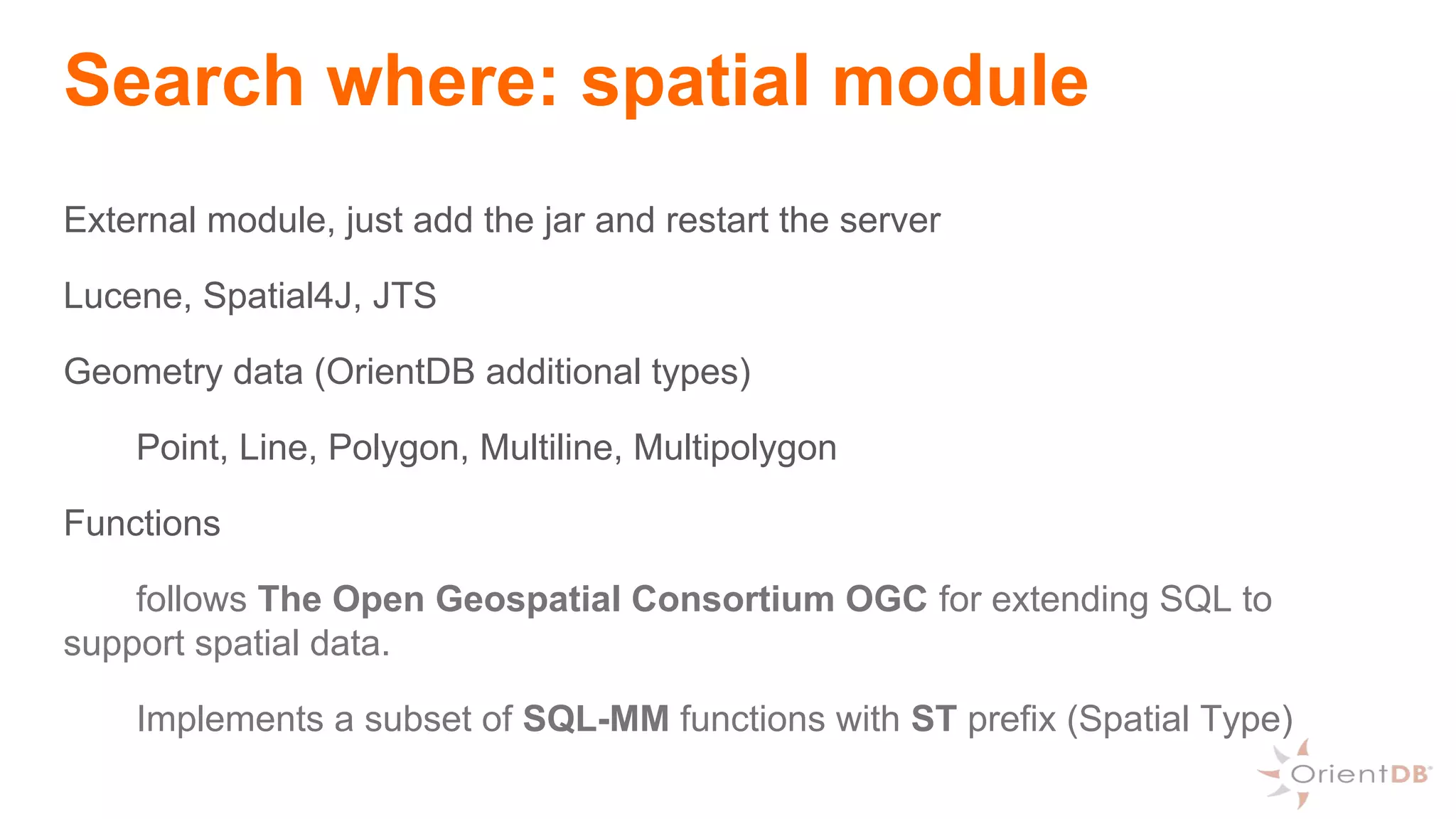 Search where: spatial module
External module, just add the jar and restart the server
Lucene, Spatial4J, JTS
Geometry data (OrientDB additional types)
Point, Line, Polygon, Multiline, Multipolygon
Functions
follows The Open Geospatial Consortium OGC for extending SQL to
support spatial data.
Implements a subset of SQL-MM functions with ST prefix (Spatial Type)
 
